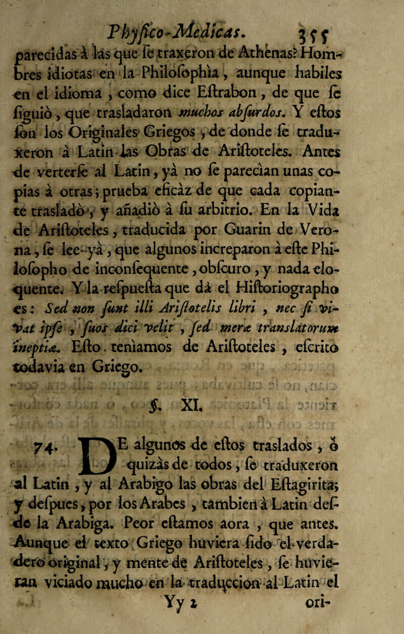 Phjjíco'-Jdidtcas. parecidas á las que fetraxeron dé Athénas? Hom-- bres idiotas en la Philoíóphia, aunque Jhabiles €n el idioma , como dice Eftrabon, de que íc íigiiid, que trasladaron muchos abjitrdos, Y eftos fon los Originales’ Griegos ,<ie donde fe tradu- xeron á Latín las Obfas <ie Ariftoteles. Antes 'de verterfe al Latín, ya ik) fe parecían unas co¬ pias a otras; prueba eficaz de qiw cada copian¬ te traslado'j y añadib á fo arbitrio. En la Vida de Ariílotelés, traducida por Guarin de Vero- na i fe iee-^’a, que algunos increparon á éftc Phi- lofopko de inconfequente , obfojro, y nada elo¬ cuente. Y la refpuefta que da el Hiftoriograpbo es: Sed mn funt illi AriJIotelis libri , nec '^at ipfe i ' fuos dlcl 'pelit j fed merte tdanslatoru}» íneftue. Ello. teníamos de Ariífoteles , eferito codaviá en Griego. í, XI. 74, algunos de eftos traslados , o 1. 3 <|uizasde todos, fe iraduxeron al Latín , y al Arábigo las obras del* Eftagirita; y deípues,por los Arabes , también a Látin deP de la Arábiga. Peor cftamos aora ,• que antes. Aunque- ei texto;Griego hüvicra fido'el»verda¬ dero Original V y ménte de Ariftoteles, fe hüvie- cw viciado naucho en lá 'tradqccion-al ’Latin el Yy i ori-