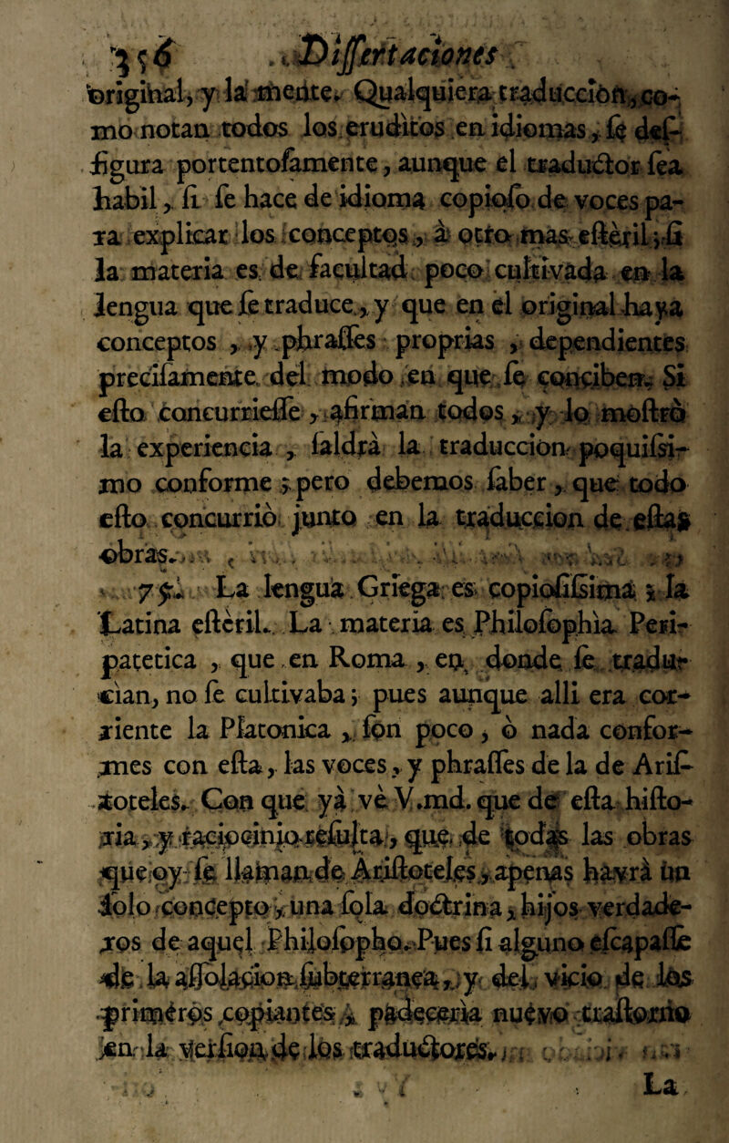 ■©rigihtali 71 lá^Gfiteí. Q«alquier3> íF^uccióft;^,co* mo notaa todos los. púdico? eaidiotoas *ÍG d«p . £gura portentofámente, auiMjue el tjradtrdor íéa hábilít fe hace de idioroa copk^ des voces pa¬ la iexplkar dos iconoept^s i, ái Qcto.maíteí^eril.;iíi la: materia es de, facvdtad: pocoi cuítívada «ja la . lengua ique fe traduce.^ y que en él original baya conceptos ,, ,y ,pbra&s proprias ,i dependientes precifamente. dél: modo /en qne.íñ contíbem 51 ella ¿oncurridfe iodos» ¡)^ 1q moftíó lai experiencia ^ laldea la, traducción^ poquiísir mo conforme ,í.pero debemos íáber , que: todo cfto, concurrió:, junto en la tr^dnccion de.e%il obras»***^-^ ^ w-.',-, -/i ^ La lenguia.Gtíega'es copioltiíiim^ 5 la Latina cftcriL . La . materia es JPbuolÓphia Peri¬ patética ,, que.en Ronaa, en, donde fe,, tradute cian, no fe cultivaba; pues aunque allí era eoc- aiente la Platónica fen poco > ó nada confor- .mes con efta, las voces, y phraífes de la de Arife áoteleL Con que: ya' vé ¥.md.<^ dér efta^hifto- irias:yjf,aejfe<?ÍjnjQ-iéfu|taí, qnC: de ’lpd^ las obras queíoyife Ifeínaftde.Adftpcefe^ b^vrá írn dolo feóoéepfuna íqla doófrina ^ hijos verdade¬ ros de aquel ;PhiÍQÍppho.*iPues fi alguno .efeapaílé dfc-.k iíflolafifen',l^bj6ejran,e¡%r.iy^ yfeio de feis, .p rimérds,cocot es A p&deopk nuévo vttaftoírio jfia'da yethoAdedos «cadüókttes;j c'h¡ - .1 í La