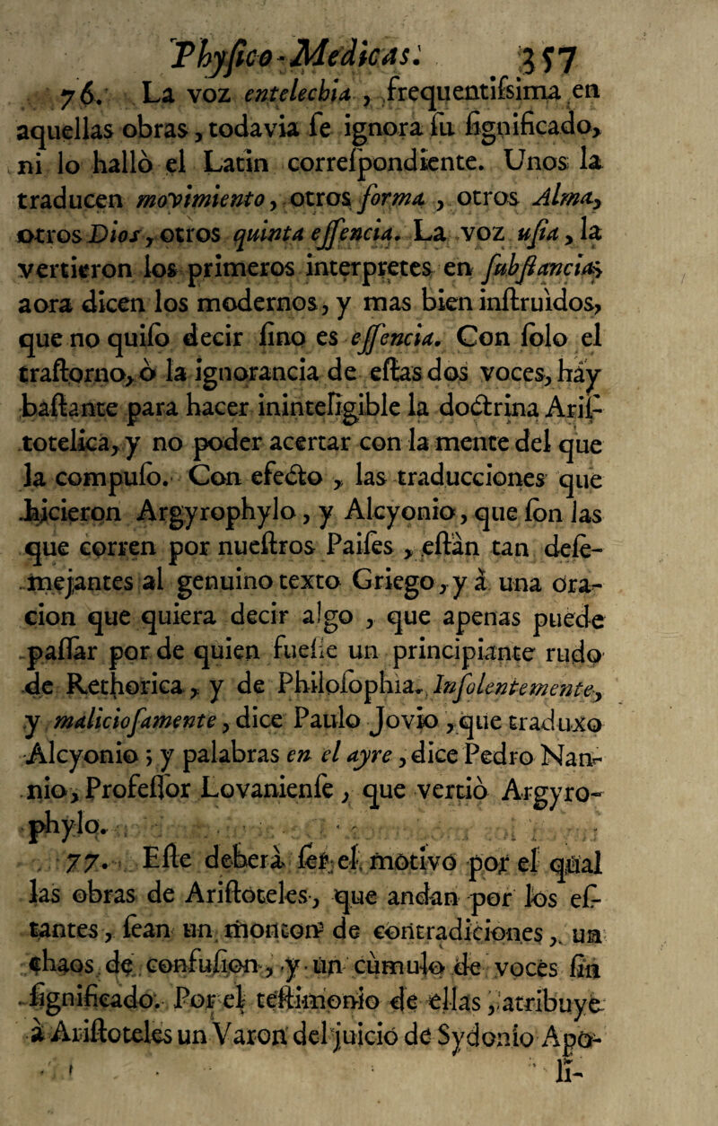 Thyfco-Medicas^ '5^7 La voz , .fre^uentíísiina ea aquellas obras, todavía fe ignora fu fignificado, ni lo hallo el Latín correípondicntc. Unos la traducen moy’mietito y otxo% forma, y ozvo^ Alma.y otros Díoj, otros quinta ejfencia. í.x \oz ufa, la vertieron lo» primeros interpretes en fubfiimcia^ aora dicen los modernos, y mas bieninftruídos, que no quilo decir lino t% effencia. Con Iblo el traftorno, o la ignorancia de ellas dos voces, háy baftance para hacer ininteligible la doélrma Arii- totelica, y no poder acertar con la mente del que la compuíb.’ Con efedlo , las traducciones que Jhjcierpn Argyrophylo, y Alcyonio, que ion las que corren por nueftros Paiíes > ,eftan tan dele- melantes al genuino texto Griego , yá una Ora¬ ción que quiera decir algo , que apenas puede -pallar por de quien fuelle un principiante rudo de Rethorica, y ¿Q ^hÁ\o[o^h.iz..IafoUntemente^ y maliciofamente, dice Paulo Jovio yque traduxo Alcyonio; y palabras en el ayre, dice Pedro Nan- nio, Profellbr Lovanienle, que vertió Argyro- phylq» ; , ^ . 77. V Eñe deberá, lís^ef motivó pof e| qjSal las obras de Ariftóteles, que andan por ios ef- tantes, lean un, tíiontoií de coiitradiciones,, un f haos, de’, Gonfuñon,’ .y - Un cuto ule de voces fia . fignifieado. Portel teftimonio de ellas,,atribuyo- a Ariñoteles un Varón dcl|uició de Sydonio Apo-