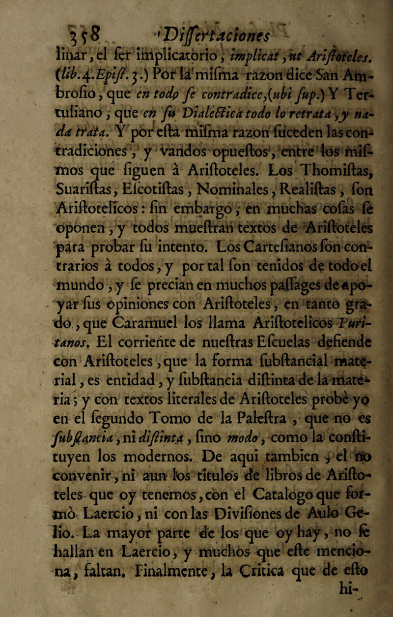 'ijjtftactones liíiár,el fer itúfilcitpvió, implkat,íít {lib.^.ÉpJÍ. j.) Pór iá'miíma rázon dice San Atn- brofio, que íw fe contradicey{uhi fítp.)Y Ter¬ tuliano , que fi DialeBseátódo lo retrata yV na¬ da trata. Y'pbr eftá milma razón íiiceden las con* tradicionesy ■ Vandos opueftos*, entre los ñiií- mos que figuen á Ariftoteles. Los Thomiftas, Suariftas, Elcotiftas, Nominales, Realiftas, fon Ariftotelícos: fin embargo y en müchas coíás íe dponen, y todos mueftrari téxtos de Ariftotélés para probar fu intento. Los Cartefianos ion con¬ trarios á todos, y por tal fon tenidos de todo el mundo, y fe precian en muchos paflages de «po¬ yar lus opiniones con Ariftoceles, en tanto gra* do., que Garariiucl los llama Ariftotelicos Furi- tanos. El corriente de nucftras Eícuelas defiende con‘Ariftoteles, que la forma fubftaneial mate¬ rial , es entidad, y ílibftaneia diftinta de la maté* ria j y con textos literales de Ariftoteles probé yo en el íégundo Tomo de la Pakftra , que no es fubfiancia, ni di finta, fino modo y como la confti- tuyen los modernos. De aqui también > el íto convenir, ni aun ios titulo's de libros de Arifto¬ teles que oy tenemos, con el Catalogo que for¬ mo- Laercio,ni con las Divifionesde Atilo Ge- lio. La mayor parte de los que oy Hay, no fe hallan en Laereio, y muchos que efte mencio¬ na, falcan. Finalmente, la Cncka que de efto hi-