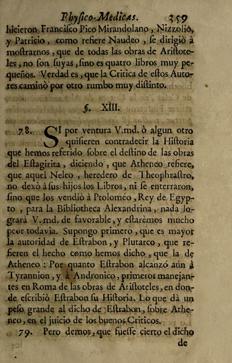 P hyftco-Jidédlc4s. hicieron i Franciíco Pico Mirandolano, Íílizw>iid, y Patricio, como refiere Naudeo , fe, dirigió á moftrarnos, que de todas lás obras de Ariftote- les, no fon fuyas ,fino es quatro libros muy pe?- queñqs. ‘Verdad es, que la Critica de eílqs Autor rescamino por otro rumbo muy diftinto; §. XÍÍI. I 7,8. por ventura V,md. 6 algún otro quifíeren contradecir la Hiftoria que hemos referido íbbre eldeftinode las obras del Eftagirita, diciendo , que Atheneo refiere, que, aquel Neleo , heredero de Theophíafiro, no dexó áíiis hijos los Libros, ni fe enterraron, fino que los vendió á Ptoloniéo, Rey de Egyp- to , para la Bibliotheca Alexandrina , nada lo,- grará V. md. de favorable, y eílarémos mucho peor todavía. Supongo primero , que es mayor la autoridad de Eftrabon, y Plutarco, que re¬ fieren el hecho como hemos dicho , que la d? Atheneo ; Por quanto Eftrabon alcanzó aun ^ Tyrannión,y a Andíonico,primerosmane]anr tes en Roma de las obras de Ariftoceles,endonr •de eferibió Eftrabon fii Hiftoria. Lo que da un pelo grande al dicho de ;Eftraban,, Cobre Athe-^ neo, en el juicio de los buenos/Criticos, 79'. Pero demos a que fueífe cierto el dicho