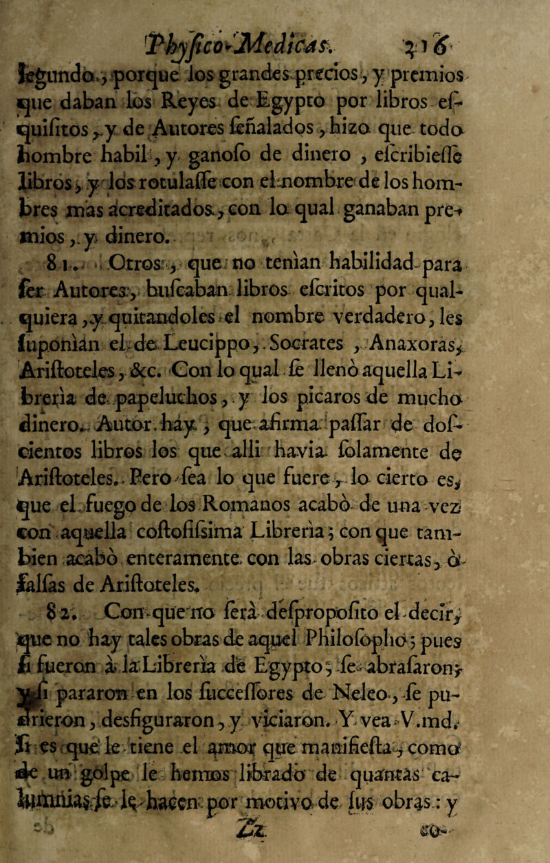 íegundcii., .jorque ios grandesq^redos y y premios que daban los Reyes de Egypto por libros eí- quiíitos ^y de .Autores feñalados, hizo que todo hombre habili, y ganoíb de dinero , eícribieíle jUbros i y-' Icis roculaííé con eimombre de los hom¬ bres mas acreditados, con la qual ganaban pre-* arios ,.y¡ dinero. . 81 .- •. Otrosr.j quci no teman habilidad-para fcr Autores, buleabair libros eícritos por qual- quiera,.y quitándola*el nombre verdadero, les íuponian eh da Leucippo,. Sócrates , Anaxoras^ Ariftotel^, &c. Con lo qual . íe llenó aquella Li¬ brería de- papeluchos, . y los picaros de mucho dinero.. Autor. lmy. j que afirma ipaílar de dos¬ cientos libros los quc alii havia íblamente de 'Ariftcteles.. Pero'fea lo que fuere lo cierto es> que el. fuego de los Romanos acabó de una vezi con aquella coftofiísima Librería; con que tam¬ bién acabó enteramente con las*obras ciertas, os* fallas de Ariftoteles, 82. ComqueiTo íérá défprofsolitc) eLdecIry que no hay tales obras de aquel Philoídphó 5 pues £ fueron ít la Libre ría de Egypto^ -léiabraíaronj- ifcfi pararon en los íhcceflbres de Meleo, ,íe pu¬ dieron , desfiguraron, .y, viciaron. Y*vea 'V.md,* Jt es . que'le tiene el ^mor que manifiefta^ como dk u» golpe le hemos dibradó de quancas ca- hacempor motivddc. ítis obras.: y *