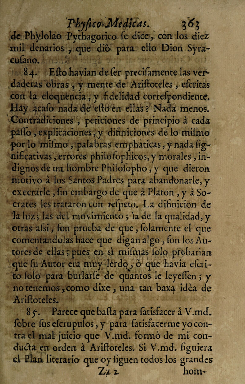 T^yfico'-Médiciasí ,iác: Phyloláo Pythagorico fe dice, con los diez mil denarios , qüe dio pafa ello Dion Syra- cuíano, . . 84, Ello havian de íer precííámente las ver^ daderas obras , y mente de ’ Ariftoteles ,- eícritas con la eloq uénciavy fidelidad correfpondíente. íday acaíb nadadd eftb'én dlíáií í4ada menos, vContyadiciones , peticiones de principio á cada pallo, explicaciones ,' y difíniciones de lo miímo porio 'miímo ,'palabras empbáticas,y nadafig- nificativas ,¡errores philofopbicos,y morales, in¬ dignos de un hombre Philoíbpho, y que dieron motivo á los Santos Padres para abandbnarle, y execrarle, fin embargo de que a Platón , y á Só¬ crates les trataron con rcípeto. La difinicion de la Itízi las del movimiento 5; la de la quaüdad, y otras afsi, fon prueba de que, lelamente eí que comentándolas hace que digan algo, fon los Au¬ tores de ellas j pues en si miíiqas lolp prebanan '■qiie fu Autor era muy -íérdq, ó'qtie havia eícii- íto íolo para burlárfe de quantos le leyeílen ; y no tenemos, como dlxe, una tan baxa idea de Arifioteles. 8 y. Parece qne baila p ara íátísfaccr a V.md, íbbre fos efcrupulos, y para íátisfacerme yo con¬ tra el mal juicio que V.md, formó de mi con- dudia en orden á Arifiotelcs, Si V.md, figuiera el Plan literario que oy liguen todos los grandes Zz a hom-