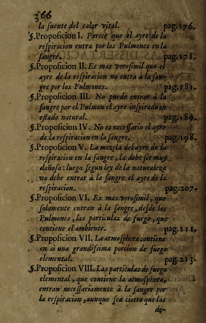 U fuente del calqr vital. pág.t7^, ’^.Propoficion I. Parece que él ayrc'de la refpirácion entra, ^or los. Pulmones en la fangre, . '.C: . pag.i78^ ^.PropoGcíon ILEr mas verofimltque el ayre dé la refpirácion m entra d lafan^ > ' gre por los Putmones.. , 'pag. t'8j«. ■5*Propoficioit IlL Na puede entrar d ía' ^ - ' fangreporeLPulmanelayreinfpiradaeny^^' efiado naturaL ^■Propoficwa IV» Na esnecejfaria eí■ ? .■ deUrefpiracíoaenlafangre., $.PtopoG.cioiiY..Lame^iadeíayredela'' refpirácion en: la fangre: y [a. i^kefer muy ^ dañofa'.luego,fegunleydela.naturak^ , vo debe entrar a la fangre et ayre. de la refpimcion.. pag»Z07t ^.Propaficion VI» Es masrverofmiíy qm folamente entran d la fangre. ydefde los: , ' ^.ulmones y las partículas de: fuego y que contiene et ambiente.. 'pag.xiit,r .§^iopoRc\on.W\.Laatm0fplieracontíene , efl. si una- grandifsima porcien de fuego elemental.. . , ; ^ * lS.Vto^Gcion.\\\l.>Easparticu[asdefmgo'' elementaíy que contiene:\la atmofpherayí- entran necesariamente a la fdngré per¬ la refpirácion ^aunque fea cierta que las: ! . í V l . 4.