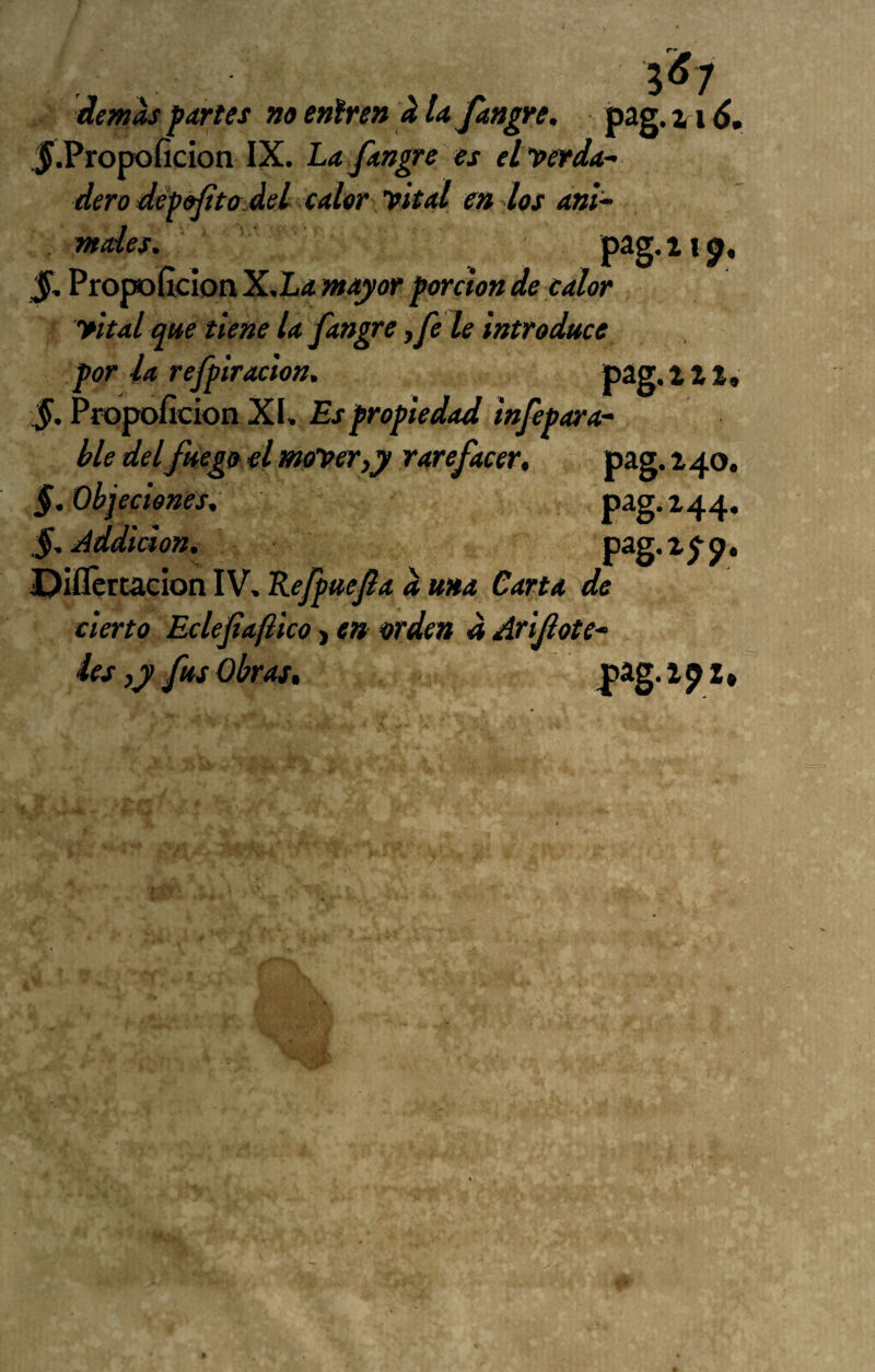 Í^1 demh f artes no eniren k UJangre, pag. % x 6, ^•Propoficion IX. La fangre es ett>erda^ dero dépofitadei calor yital en los ani^ males. Propoílcion X.I<4 mayor porcton de calor yltal que tiene la fangre, fe le introduce por la refpiración. pag. i Z1, §. Pfopoficion XI. Es propiedad injépara- ble del fuego el monoeTiy rarefacer, pag. 240, §. Objeciones, pag. 244. §.Addicion, P^S*^5’9* ■Diflcrtacion IV, Kefpuefa a ma Carta de cierto Eclefiaftico j en orden a Arijlote^ Íes ,y fus Obras, pag. l p 2»