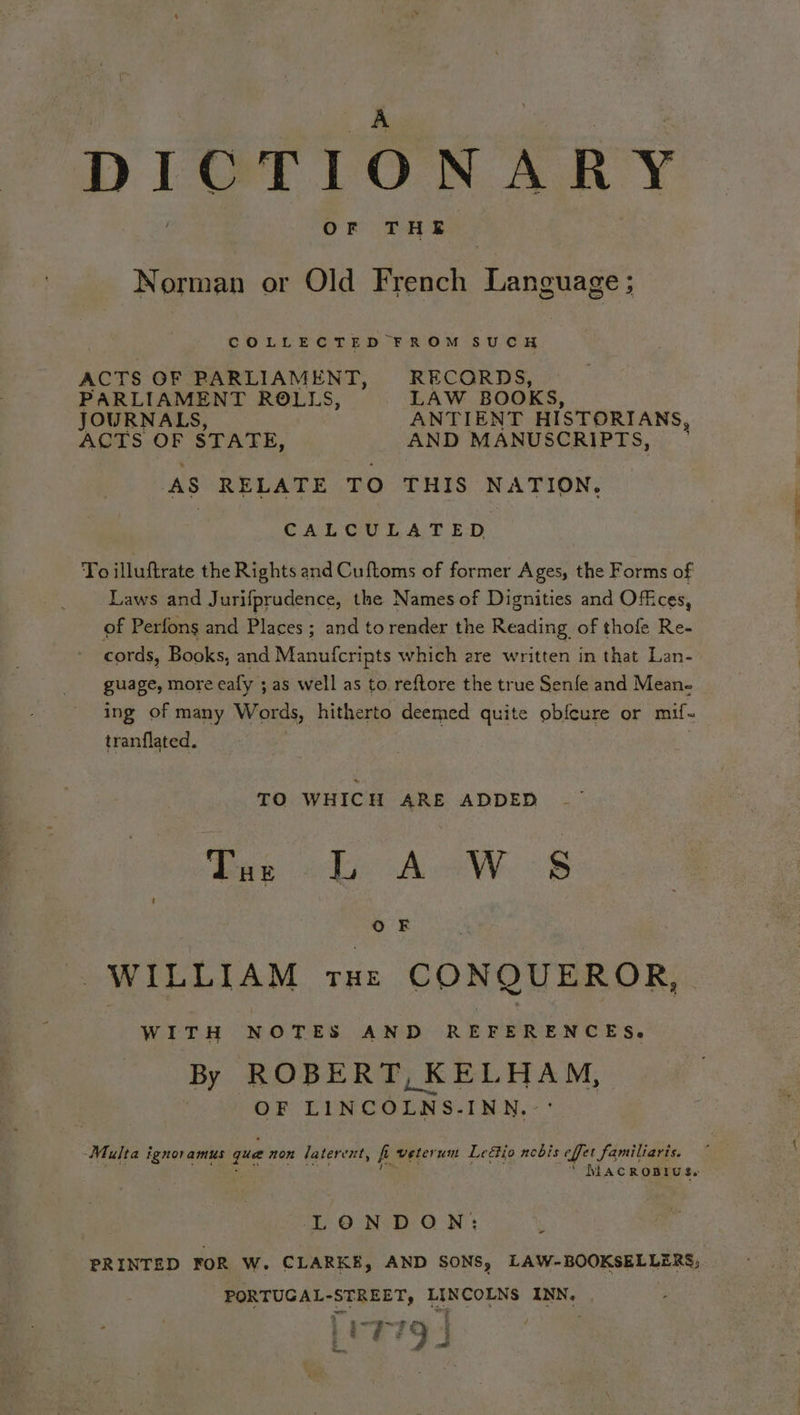 DICTIONARY OF THE Norman or Old French Language; COLLECTED FROM SUCH ACTS OF RBARLIAMENT, RECORDS, PARLIAMENT ROLLS, LAW BOOKS, JOURNALS, ANTIENT HISTORIANS, ACTS OF STATE, AND MANUSCRIPTS, , ‘AS RELATE TO THIS NATION. CALCULATED To illuftrate the Rights and Cuftoms of former Ages, the Forms of Laws and Jurifprudence, the Names of Dignities and Offices, of Perfons and Places ; and to render the Reading of thofe Re- cords, Books, and Manufcripts which ere written in that Lan- guage, more ealy ; as well as to reftore the true Senfe and Mean- ing of many Words, hitherto deemed quite obfeure or mif~ tranflated. TO WHICH ARE ADDED OF : WILLIAM rue CONQUEROR, WITH NOTES AND REFERENCES. By ROBERT, KELHAM, OF CLEC O LAS. INN. Multa ignoramus que non latercnt, f veterum Leétio nobis Let familiaris. MACROBIUS. LONDON: PRINTED FOR W. CLARKE, AND SONS, LAW- BOOKSELLERS; PORTUGAL- “SEREET probe aca INN,