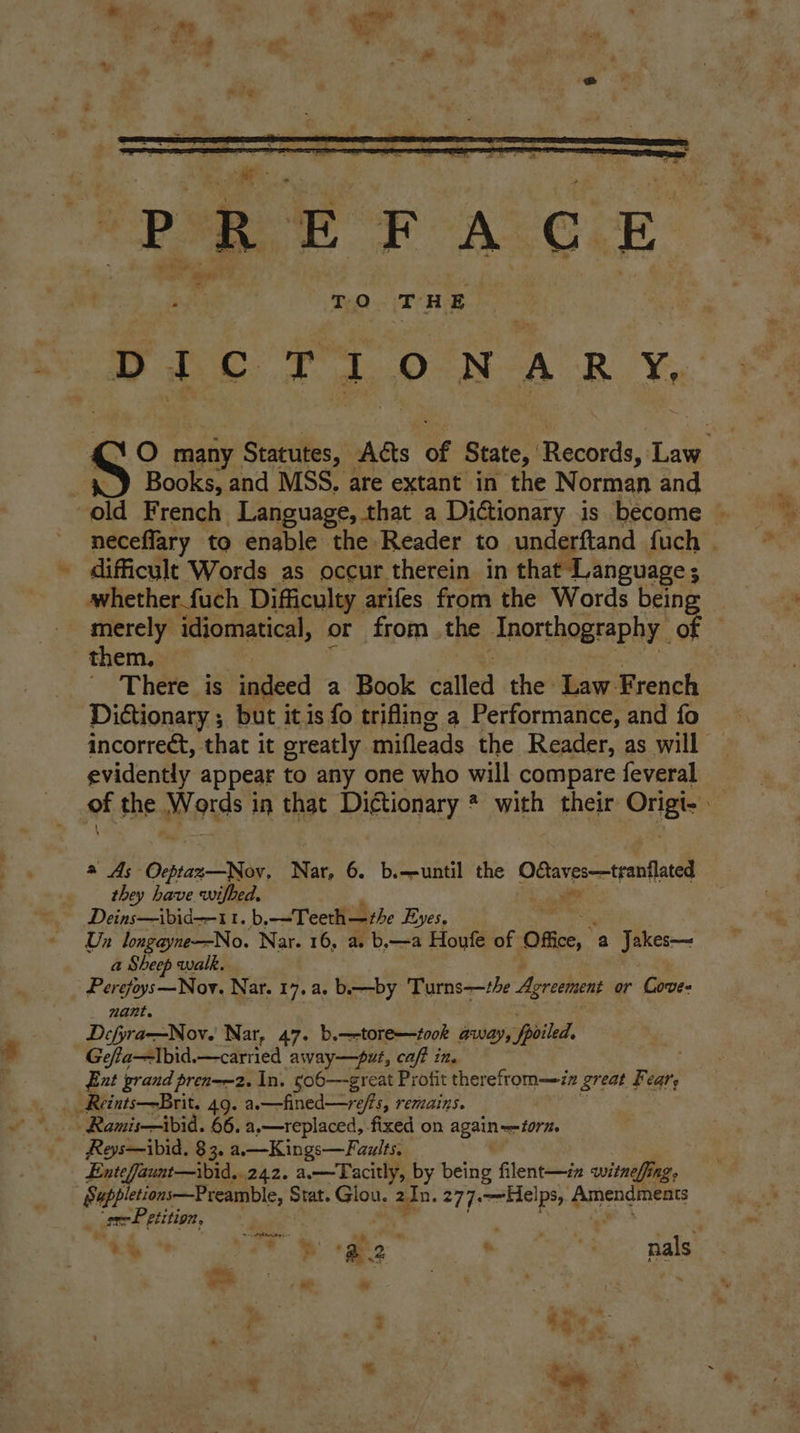 PE F ACOLE i TyQ THE DICTIONARY, Books, and MSS, are extant in the N orman and difficult Words as occur therein in that Language ; whether fuch Difficulty arifes from the Words being them. There is Mtinell a Book cation the Law-French Dictionary ; but it is fo trifling a Performance, and fo evidently appear to any one who will compare feveral they have wifhed. ” Deins—ibid—11. b, —Teeth—the eyes. Un longayne—No. Nar. 16, a. b.—a Houfe of Office, ‘a Jakes— a Sheep walk. Pigs Moe Nar. 17... bby Turns—the Agreement or Coves nant. Defyra—Nov. Nar, 47. b.—-tore—took away, Spoiled, Gefta—Ibid.—carried away—put, caf? in. | Ext grand pren-—2. In. co6—great Profit therefrom—zz great Feat’, __ Reints—Brit. 49. a.—fined—refts, remains. Ramis—ibid. 66.4 »—replaced, fixed on agains form. Reys—ibid. 83. a.—Kings—Faults. Entefaunt—ibid..242. a.—Tacitly, by being filent—iz witnefing, Suppletions—Preamble, Stat. Glou. : i 277.—~Helps, £ Amendments . se Petition, oateenlee se - ogo Oy tes nals f Ye = 7s
