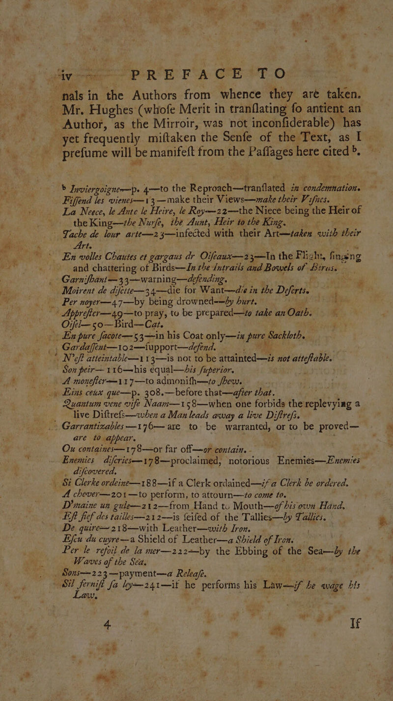 UB ap? ig pee} * r +« ie? prefume will be manifeft from the Paflages here Re Fiffend les vienes—13—make their Views—make their Vifies. La Neece, le Ante le Heire, le Royx-22—the Niece being the Heir of the King—the Nurfe, the Aunt, Heir to the King. Art. and chattering of Birds—Jx the Jutrails and Bowels of Be bres. ¢ Garnifhant— 3 3—-warning—defending, . we Moirent de difitte—34—die for Want—die in the Defers. al Per noyer—47—by “being drowned=-—dy hurt. Bi — Oxfel— 50—Bird—Cat. La RD pport—defend. N’eft atteintable—113—is not to be diate not attefable. Son peir—116—his equal—his /uperior. A monefter—117—to admonifh—zo /bew. Quantum vene vife Naam—158—when one forbids the replevying a live Diftrefs—when a Man leads away a live Diftrefi. are to appear. Ox containes—178—or far off—or contain. - Enemies diferies—178—proclaimed, notorious Enemies—Exemies , difcovered, A chever—201—to perform, to attourn—zo come to. D'inaine un gule—z12—from Hand tu Mouth—of bis own Hand. Left fief des taillee—212——is feifed of the Tallies—Ly Tallies. De quire 218—with Leather—with Iron. . Efcu du cuyre—a Shield of Leather—a Shield of Iron. Per le refoil de la mer—222+-by the Ebbing | of the Soe the ~ Waves of the Sea. | Law,