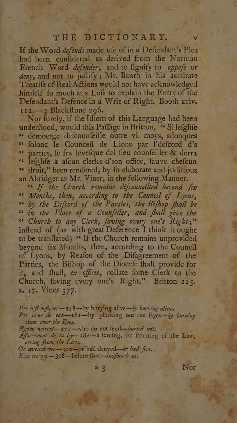 of “« THE DICTIONARY. v If the Word defends made ufe of ina Defendant’s Plea French Word defender, and to. fignify to oppofe or _ deny, and not to jultify; Mr. Booth in his accurate _ Treatife of Real Actions would not have acknowledged _himfelf fo much ata Lofs to explain the Entry of the Defendant’s Defence in a Writ of Right. Booth xciv. [12.—3 Black ftone 296. Nor furely, if the Idiom of | this Testes had been underftood, would this Paffage in Britton, “Ce Si lefglife + demoerge defcounfeille outre vi. moys, adonques ~« folonc le Counceil de Lions par l’defcord d’s parties, le fra levefque del lieu counfeiller & dorra ~ € jefolife a afcun clerke d’son office, fauve chefcun he droit,” been rendered, by fo elaborate and judicious an Abridger as Mr. Viner, 1 in the following Manner. “© If the Church remains difcouncilled beyond fix a Months, then, according to the Council of Lyons, “© by the Difcord of the Parties, the Bifbop foall be ‘in the Place of a Counfellor, and foall give the a. Ca inftead of (as with great Deference I think it ought to be tranflated) ‘* If the Church remains unprovided of Lyons, by Reafon of the Difagreement of the Parties, the Bifhop of the Diocefe ‘fhall provide for it, and fhall, ex officio, collate fome Clerk to the Church, faving every one’s Right.” Britton 225. a. 17. Viner 377: oie Be Per vift PENA aby bury ying alive—bLy burning alive. Per urur de eux—2z61—by plucking out the type burning them over the Eyes. Que ne noirent—271—who do not fend—Aurted not. Afforcement de la ley—232—a forcing, or ftraining of the Be erring | from the La: We Mae Ox avoient vee—300—ot had deny red—or had’ fent. . Eins ceo que— 308—before. that—inafmuch as. a 2 ‘wee> Nor wilt ‘hs | f ORE ae