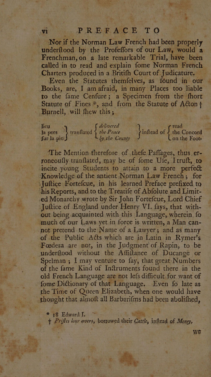 r in : en Nor if the Norman Law French had been properly , Frenchman, on a late remarkable Trial, have been called in to read and explain fome Norman French Even the Statutes themfelves, as found in our © Books, are, I am afraid, in many Places too liable to the fame Cenfure ; a Specimen from the fhort : fread fina of { the Concord fur la.pie’ “ by. the County on the Foote “The Mention therefore of ,thefe Paffages, hae er- roncoully. tranflated, may be of fome Ule, Itruft, to incite young Students to attain to a more perfe&amp; Juftice of England under Henry VI. fays, that. with- out being. acquainted with this Language, wherein. fo not pretend to the: Name of a Lawyer; and as many Spelman ; I may venture to fay, that great Numbers of the fame Kind of Infruments found there in the old French Language are not lefs difficult. for want of fome Dictionary of that Language. Even fo late as * 18 Edward. > — o ’ P ifes lour avers, borrowed their Cattle, inftead of Money, we