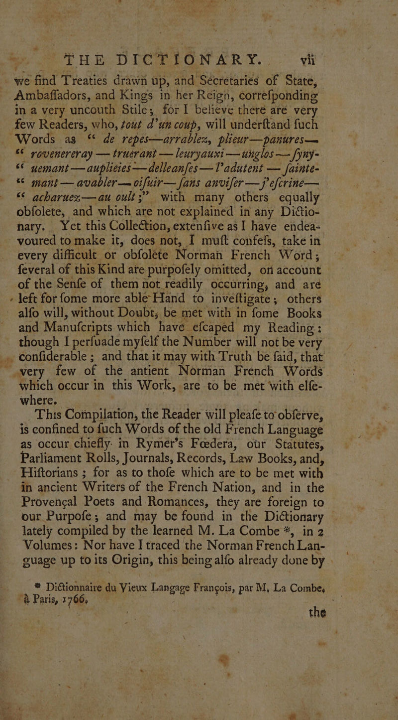 = * eS Tub DION Ary. vi Ambaffadors, and Kings in her Reign, correfponding in a very uncouth Stile; for I believe theré are very few Readers, who, fout d’un coup, will underftand fuch * “© rovenereray — truerant — leuryauxi —unglos — fyny- ‘* uemant —auplieres—delleanfes —V’adutent — fainte- “© mant — avabler— vifuir— fans anvifer —j’efcrine— ** acharuez—au oult;” with many others equally obfolete, and which are not explained in any Dictio- nary. Yet this Collection, extenfive as I have endea- voured to make it, does not, I muft confefs, take in every difficult or obfolete Norman French Word, of the Senfe of them not readily occurring, and are left for fome more able-Hand to inveftigate; others alfo will, without Doubt; be met with in fome Books and Manufcripts which havé efcaped my Reading: though I perfuade myfelf the Number will not be very confiderable ; and that it may with Truth be faid, that which occur in this Work, are to be met With elfe- where. _ | _ This Compilation, the Reader will pleafe to obferve, is confined to fuch Words of the old French Language as occur chiefly. in Rymer’s Feedera, otr Statutes, Parliament Rolls, Journals, Records, Law Books, and, Hiftorians ; for as to thofe which are to be met with in ancient Writers of the French Nation, and in the Provencal Poets and Romances, they are foreign to our Purpofe; and may be found in the Ditionary lately compiled by the learned M. La Combe *, in 2 Volumes: Nor have I traced the Norman French Lan- guage up to its Origin, this being alfo already done by | ® Dictionnaire du Vieux Langage Frangois, par M, La Combe, “&amp; Paris, 4766, . the