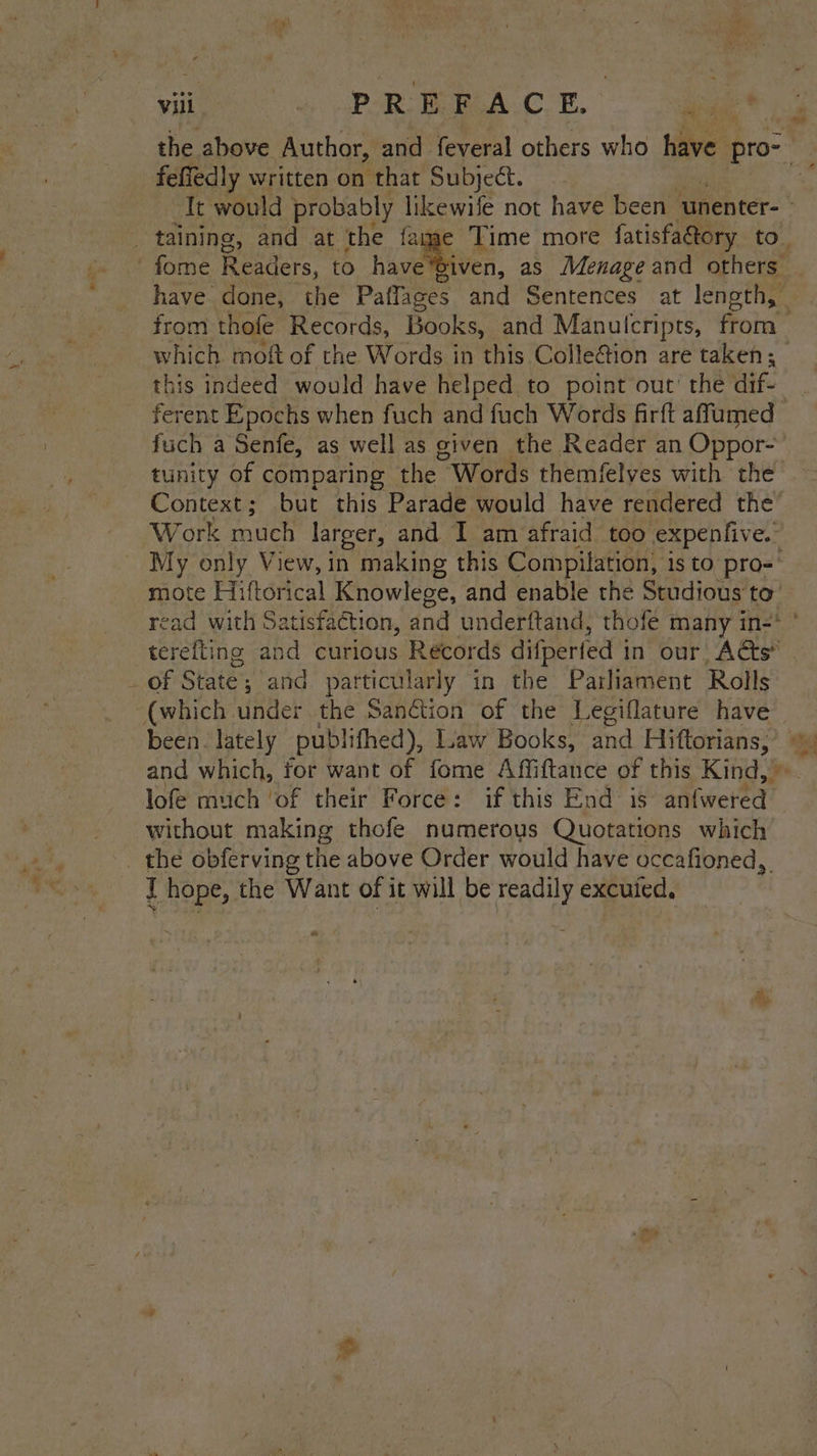 the above Author, and feveral others who have pro~- feffedly written on that Subject. fome Readers, to have*Given, as Menage and others from thofe Records, Books, and Manulcripts, from which moft of the Words in this Colleton are taken; this indeed would have helped to point out’ the dif. ferent Epochs when fuch and fuch Words firft affumed fuch a Senfe, as well as given the Reader an Oppor- tunity of comparing the “Words themfelves with the Context; but this Parade would have rendered the’ Work much larger, and 1 am afraid too expenfive. My only View, in making this Compilation, is to pro- mote Hiftorical Knowlege, and enable the Studious to’ read with Satisfaction, and underftand, thofe many in-* _ of State} and particularly in the Parliament Rolls (which under the Sanction of the Legiflature have been. lately publifhed), Liaw Books, ind Hiftorians, lofe much ‘of their Force: if this End is atiweted without making thofe numerous Quotations which _ the obferving the above Order would have occafioned,. I hope, the Want of it will be readily excuied. * / ¥,