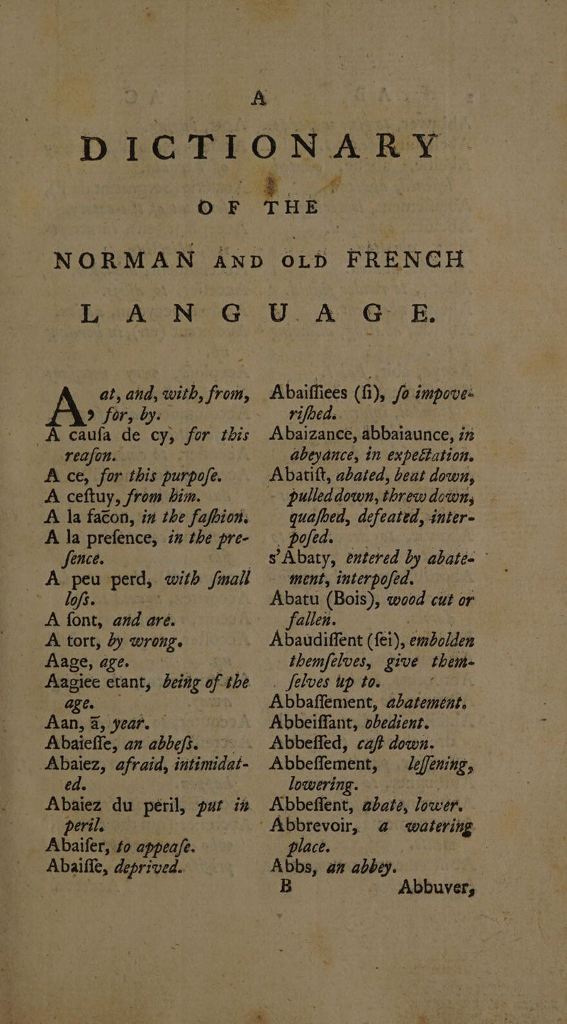 4 at, et with, from, 9 for, by. reafon. A ce, for this purpofe. ‘A ceftuy, from him. A la faéon, in the fafbion. A la prefence, iz the pre- fence. A peu perd, with fmall * bofs. = A font, avd are. A tort, dy wrong. Aage, age. Aagiee etant, deing of the age. Aan, a, year. Abaieffe, an abbefi. > Abaiez, afraid, intimidat- ed. Abaiez du peril, pat iit ‘peril. Abaifer, to appea/e. Abaiffe, deprived. Abaiffiees (fi), /o impove- rifbeds Abaizance, abbaiaunce, i itt abeyance, in expeétation. pulled down, threw downy, . quafbed, defeated, inter- Pulediy 8 ah oi s’Abaty, entered by abate ment, interpofed. Abatu (Bois), wood cut or fallen. Abaudiffent (fei), embolden themfelves, give then Selves up to. Abbaffement, abatement. Abbeiffant, pbedient. Abbeffement, leffening, lowering. Abbeffent, abate, lower. a watering place. | Abbs, an abbey. B Abbuver,