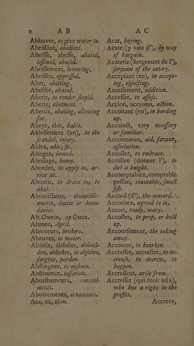 Abbuver, to give water te. Abeiffant, obedient. Abeiffe, abeffe, leffened, abafed. Abeifflement, lowering. Abeiffez, oppreffed. Aber, abetting. Abefilie, abated. “Abetir, to render fiupid. Abette, abetment. Abetuz, abating, allowing for. Abeye, abit, habit. Ablefflement (en), to the fcandal, injury. “Ablez, abley fit. Abogen, dowed. Aboilage, oney. Aborder,. to apply to, ar- rive ats. abated, aut. Ate Aboutiffants,. \ abautifie- ments, digits. or :boun- daries. hie Ab, Owein, ap Owen. Abreeu, 4pril. Abroceurs,. brokers. Abruver, fo water. \ Abfoile, abfoller, abfoul- dre, abfodre, zo ab/olve, forgive, pardon. Abftiegner, to abjtan. Abftinénce, cef/aizon. Abusfhementz,. Mes. Abutrements, ornaments. Aca, Ca,/then. Acat, buying. Acate {e vois d’), dy way | of bargain. Serjeant of the catery. Accepifant (en), 2” accept- ing, objecting. Acceffement, addition, Accefler, to affe/s. Accion, accyoun, aétion. Accoitant (en), im hording up. Accoinét, very neceffary ear: faniiliar. Accointance, aid, favour, affociation. Accoller, to embrace. Accollee (donner 1’), ¢o dub a knight. Accomptablez, comptable _ peflon, countable, mall. Accord (d’), the concord... Accoritez, agreed to it. Accolter, to prop, or hold up. | Accourfément, he taking away. Accouter, to hearken. Accrefler, accrefter, to.22- crease, to -accrew, to happen. Accreflent, arife from. Accreffer (qui droit ada), who bas -avight to the profits. Accreve,