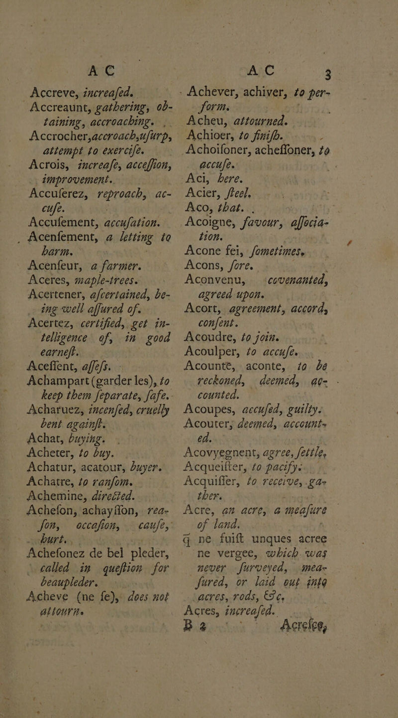 Accreve, increafed. Accreaunt, gathering, ob- taining, accroaching. Accrocher,accroach,ufurp, attempt to exercife. Acrois, increafe, acceffion, . tmprovement.. Accuferez, reproach, ac- Accufement, aceufation. Acenfement, a letting to barm. _ Acenfeur, @ farmer. Aceres, map/e-trees. Acertener, afcertained, be- _ ing well affured of. Acertez, certified, get in- telligence of, in good _ earneft. Aceffent, affefs. Achampart(garder les), to Acharuez, incenfed, cruelly bent againft. Achat, buying. Acheter, to buy. Achatur, acatour, duyer. Achatre, ¢o ranfom. Achemine, direéfed. Achefon, achayfion, rea- fon, occafion, . burt. , | Achefonez de bel pleder, called in queftion for beaupleder. — BLLOUT te to per- form. ri Acheu, attourned. Achioer, to finifo. Achoifoner, acheffoner, to accufe. Acier, /teel. Aco, that. Acoigne, favour, affeca- tion. Acone fei, /ametimes, Acons, fore. Aconvenu, agreed upon. Acort, agreement, accord, confent. Acoudre, to join. Acoulper, to accufe.. Acounté, aconte, zo dé reckoned, deemed, at- counted. — Acoupes, accufed, guilty. Acouter, deemed, account= ed. Acovyegnent, agree , fettle, Acqueifter, zo pacify. | Acquiffer, fo receive, ka ther. Acre, am. acre; a meafure of land. q ne fuift unques acree ne vergee, which. was never furveyed, mea- fared, or laid out gnte acres, rods, Se. Acres, increafed. ... Be Acrelee, covenanted,
