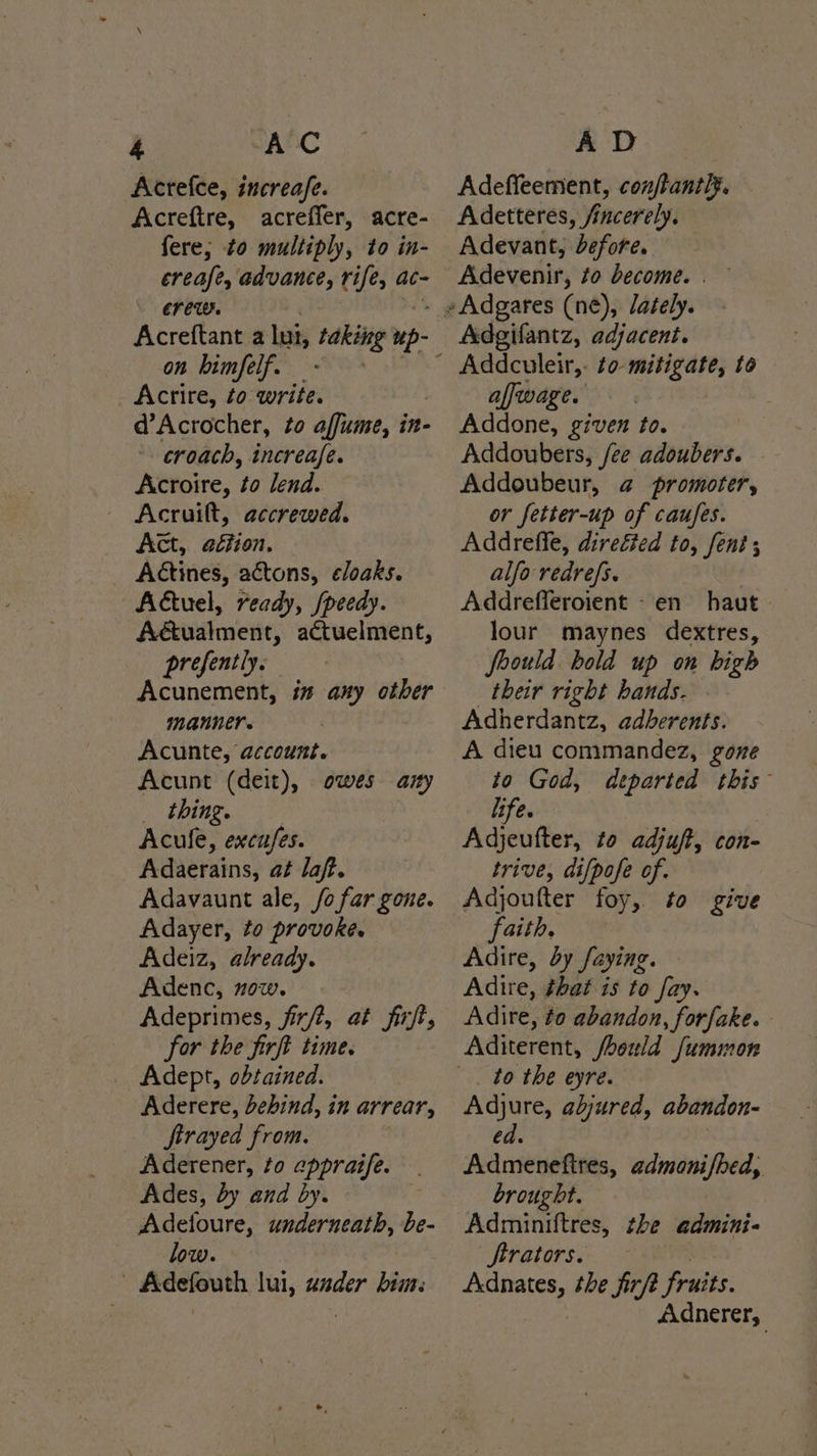Acrefce, increafe. Acreftre, acreffer, acre- fere; to multiply, to in- creafe, advance, rife, ac- crew. Acreftant a lut, tire up- on bimfelf. Acrire, to write. d’Acrocher, to affume, in- croach, increafe. Acroire, to lend. — Acruilt, accrewed. Act, aéfion. Aétines, actons, eloaks. Actuel, ready, /peedy. Aéualment, actuelment, prefently. Acunement, in any other manner. Acunte, account. Acunt (deit), owes any thing. Acule, excufes. Adaerains, at laff. Adavaunt ale, fo far gone. Adayer, to provoke. Adeiz, already. Adenc, now. Adeprimes, firft, at firft, for the firft time. Adept, obtained. Aderere, behind, in arrear, ftrayed from. Aderener, to eppraife. Ades, by and by. Adefoure, soins be- low. | Adefouth lui, ander him: Adeffeement, conjtantly. Adetteres, /incerely. Adevant, defore. Adevenir, to become. . Adgifantz, adjacent. affwage. Addone, given to. Addoubers, fee adoubers. Addoubeur, @ promoter, or fetter-up of caufes. Addreffe, direéed to, Sent; ; alfo redrefs. Addrefleroient -en haut lour maynes dextres, joould hold up on bigh their right hands. Adherdantz, adberents. A dieu commandez, gone to God, departed this life. , Adjeufter, to adjuft, con- trive, at[pofe of. Adjoufter foy, to give faith. Adire, dy faying. Adire, that is to fay. Adire, ¢o abandon, forfake. Aditerent, /bould fummon Adjure, abjured, abandon- ed | Admenefires, admoni/bed, brought. Adminiftres, the admini« Sftrators. Adnates, the firft fruits. Adnerer,