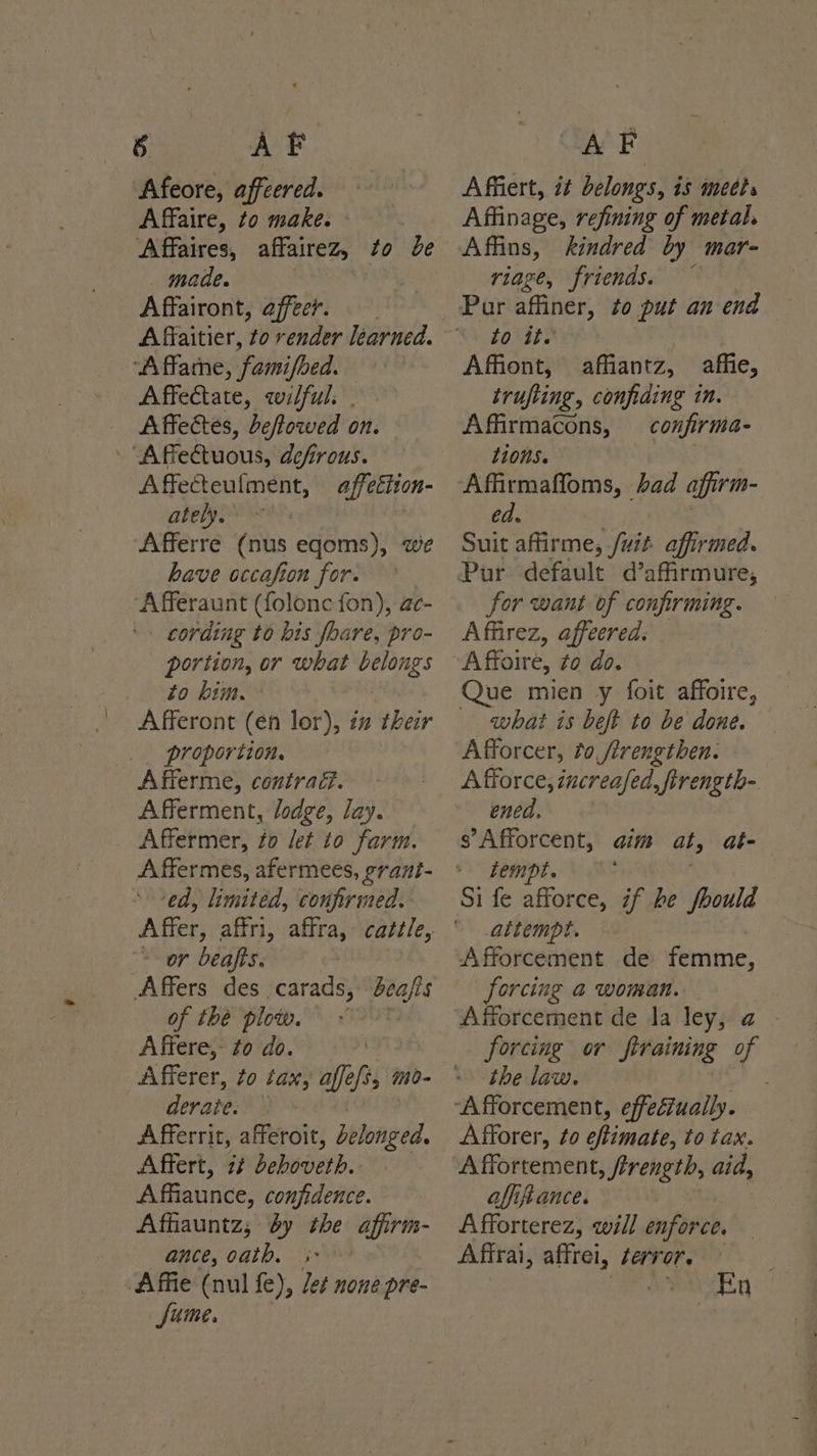 8 AF Afeore, affeered. Affaire, to make. Affaires, affairez, to be _ made. Affairont, affeer. “A ffamne, ‘famifoed. Affectate, qwilful. | Affectes, Deffowed on. | Affeétuous, defirous. Affecteulment, affettion- ately. | Afferre (nus eqoms), we have occafion for. Afferaunt (folonc fon), ac- - cording to bis foare, pro- portion, or what belongs to him. Afferont (en lor), iz their proportion. Afferme, contraéd. Afferment, lodge, lay. Affermer, fo let to farm. A ffermes, afermees, grant- ‘ed, limited, confirmed. “<- or beafts. Affers des carads, bea/ts of the plow. Affere, fo do. Afferer, to tax, affe fi ino- derate. Afferrit, afferoit, Wtoighd Affert, 2¢ deboveth.: Affiaunce, confidence. Affiauntz; by the affirm. ance, oath. ;- ‘Affie (nul fe), let none pre- fume. AF Affiert, it belongs, is mets Affinage, refining of metal Affins, kindred by mar- riage, friends. Pur affiner, to put an end bovsts | Affiont, affiantz, affie, trufiing, confiding in. Affirmacons, confirma- tions. Affirmaffoms, bad affirm- ed. Suit affirme, /uit affirmed. Pur default d’afirmure, for want of confirming. Affirez, affeered: Que mien y foit affoire, what is beft to be done. Afforcer, to /irengthen. A force, increafed, firength- ened. s’ Afforcent, tempt. aim at at- altempt. Afforcement de femme, forcing a woman. Afforcement de la ley, a . forcing or ftraining of the law. Afforer, to effimate, to tax. alfiftance. Afforterez, will enforce. Affrai, affrei, terror. ) weet