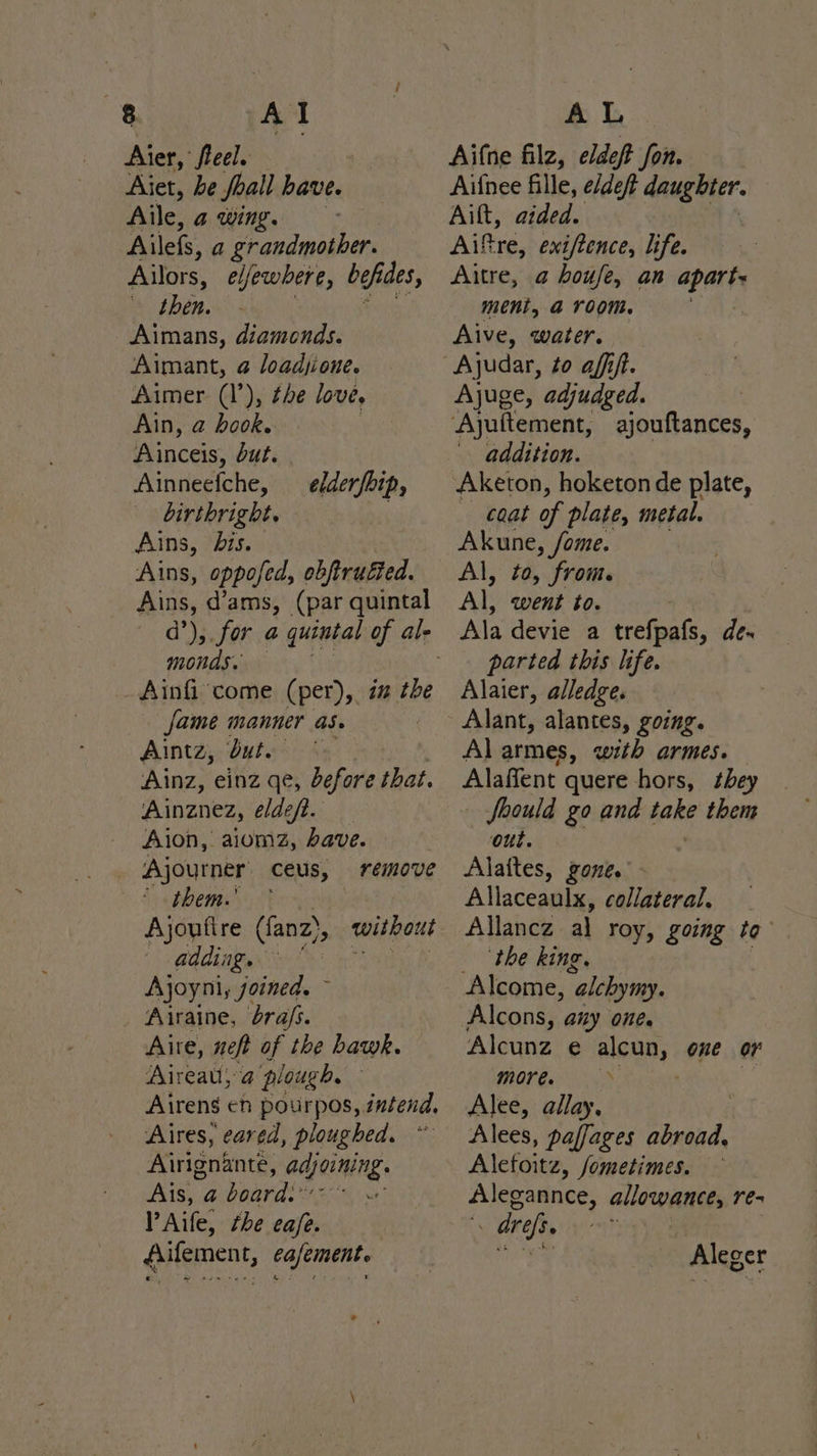 Aier, fieel. Aiet, be foall have. Aile, a wing. Ailefs, a grandmother. Ailors, e/fewbere, befides, . then. Aimans, diamonds. Aimant, @ loadjione. Aimer (1’), the love, Ain, a book. ‘A inceis, but. | Ainneefche, birthright. Ains, bis. Ains, oppofed, ebftruéted. Ains, d’ams, (par quintal elderfhip, monds. Ainfi come (per), i the fame manner as. | Aintz, dut. Ainz, einz qe, before that. Ainznez, édeft. Aion, aiomz, ave. Ajourner ceus, remove Se epbemey i t adding. Ajoyni, joined. : Airaine, bra/s. Aire, neft of the hawk. Aireau; a plough. Airens en pourpos, intend, Aires, eared, ploughed. Airignante, GAJOiNINE AS. a iearaie ; PAife, the eafe. fiifement, eafement. Aifne filz, eldeft fon. Aifnee fille, e/deft sine he i Aift, aided. Aiftre, exi/tence, life. Altre, a houfe, an api he ment, a room. . Alive, water. Ajuge, adjudged. ‘Ajuftement, ajouftances, addition. Aketon, hoketon de plate, coat of plate, metal. Akune, /ome. Al, to, from. Al, went to. Ala devie a trefpafs, de. parted this life. Alaier, alledge. Alant, alantes, going. Al armes, with armes. Alaffent quere hors, they Should go and fake them oul. Alattes, gone. Allaceaulx, collateral, Allancz al roy, going to ‘the king, Alcons, any One. Alcunz e alCOD, one oF more. Alee, allay, Alees, paffages abroad, Alefoitz, fometimes. — Alegannce, allowance, re- . drefs. a Aleger