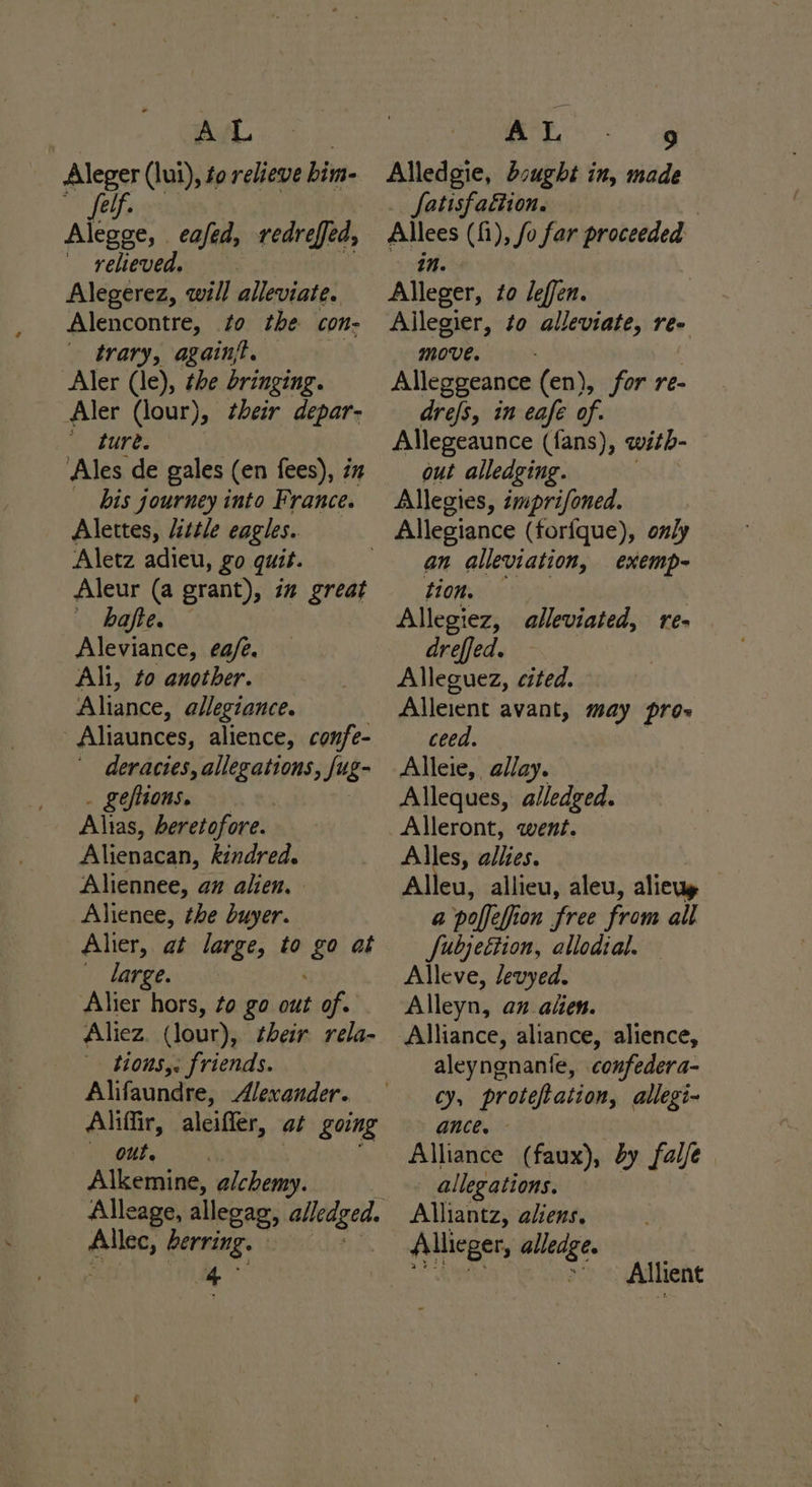 AL _ Aleger (lui), to relieve bim- felf. Alegge, eafed, redrefed, relieved. Alegerez, will alleviate. Alencontre, to the con- trary, again. Aler (le), the bringing. Aler (lour), heir depar- Ne eure. Ales de gales (en fees), in bis journey into France. Alettes, little eagles. Aletz adieu, go quit. Aleur (a grant), i” great v) bofhes. Aleviance, ea/é. Ali, to another. Aliance, allegiance. -Aliaunces, alience, confe- deracies, allegations, Jug . geftions. , Alnas, heretofore. Alienacan, kindred. Aliennee, az alien. Alienee, the buyer. Aher, at large, to ‘&amp; at large. Alier hors, to go out of. Aliez (lour), their rela- - tions,. friends. Alifaundre, Alexander. Aliffir, aleiffer, at going Out, Alkemine, alchemy. Alleage, allegag, alledged. Ailes, berving. wig mans - Alledgie, Sought in, made Satisfaction. : Allees (fi), fo far proceeded in. Alleger, to leffen. Allegier, to alleviate, re- move. — - Alleggeance (en), for re- drefs, in eafe of. Allegeaunce (fans), with- out alledging. Allegies, imprifoned. an alleviation, tion. Allegiez, alleviated, re- dreffed. Alleguez, cited. Alleient avant, may pros ceed. Alleie, allay. Alleques, alledged. Alleront, went. Alles, WDD Alleu, allieu, aleu, aliewy a poffefion free from all fubjeétion, allodial. Alleve, Jevyed. Alleyn, an alien. Alliance, aliance, alience, aleyngnantle, confedera- cy, proteftation, allegi- ance. Alliance (faux), dy fale allegations. Alliantz, aliens. Allieger, alledge. exemp- Allient