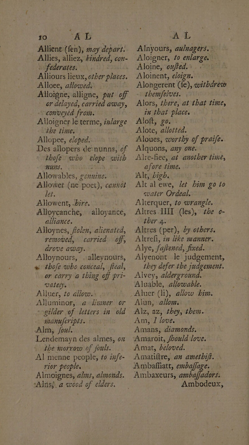 BO oe oe Allient (fen), may depart. Allies, alliez, Findred, con- . federates. Alliours lieux, other places. Alloee, allowed: Alloigne, alligne, put off or delayed, carried away, conveyed from. | Alloigner le terme, izlarge ‘ibe time. | Allopee, eloped. Des allopers de*nunns, of thofe who Cy with nuUmS. | Allowables, genuine. ANowert (ne. poet), cannot let. Allowent, Zire. Alloycanche,. alliance. Alloynes, folen, alienated, removed, carried off, drove away. Alloynours, . alleynours, « thofe who conceal, fieal, or carry a thing off pri- UGlELy. Alluer, to allow. : Alluminor, a limner or -gilder of letters in old manufcripts. Alm, foul. Lendemayn des almes, oz the morrow of fouls. Al menne people, to infe- rior people. Almoignes, alins, almonds. *Aliis}. a wood Wise elders. alloyance, AL Alnyours, aulnagers. * Aloigner, fo ania | Aloine, outed. ae Aloinent, eloign. Alongerent (le), evitbidrkh | them/elves. Alors, there, at that time, in that place. Aloft, zo. Alote, allotted. Aloues, worthy of praife. Alquons, any one. afore time. Alt, high. Alt al ewe, let him go to aater Ordeal. Alterquer, to wrangle. Altres INT (les), oe o- ther 4. Altres (per), by others. Altrefi, 2a like manner. Alye, faftened, Jined. Alyenont le judgement, they defer the judgement. Alvey, alderground. Aluable, allowable. Alun, allom. Am, I love. Amans, diamonds. Amat, beloved. Amiatiftre, an amethift. . Ambafatt, embaffage. | Ambaxeurs, ambaffadors. Ambodeux,