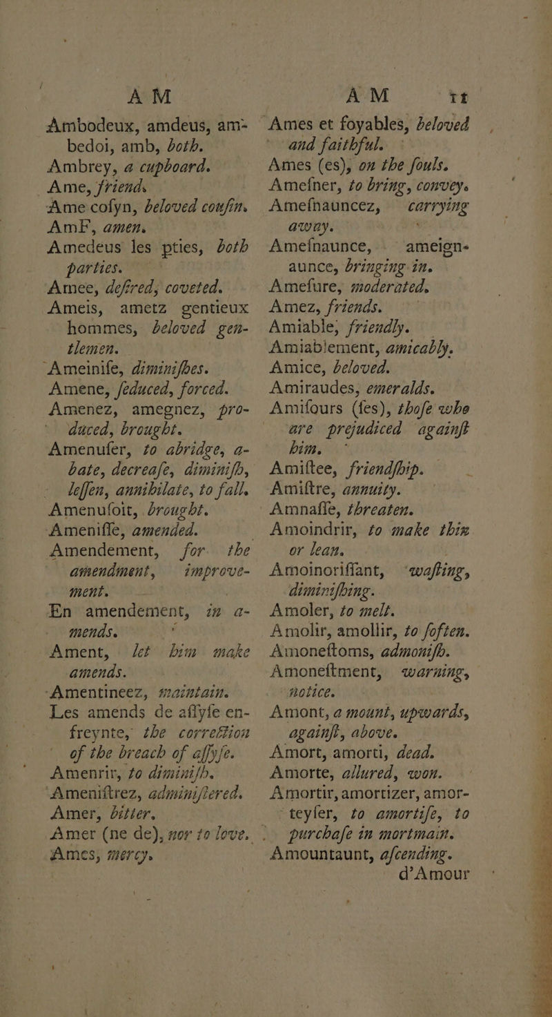 AM Ambodeux, amdeus, am- bedol, amb, doth. Ambrey, 4 cupboard. Ame, friend. Ame ‘cofyn, beloved coufin. AmF, amen. Amedeus les pties, doth partie ‘Amee, defired; coveted. Ameis, ametz gentieux hommes, beloved gen- tlemen. Ameinife, diminifbes. Amene, feduced, forced. Amenez, amegnez, pro- duced, brought. Amenufer, #0 abridge, a- bate, decreafe, diminifb, leffen, annibilate, to fall. Amenufoit, drought. Amenifle, amended. amendment, improve- ment. En amendement, i” a- mends. : Ament, ct him make amends. ‘“Amentineez, maintain. Les amends de aflyfe en- freynte, the correétion of the breach of affy{e. Amenrir, to diminish. “Ameniftrez, adminifiered. Amer, bitier. Ames, mercy. AM tt and faithful. Ames (es), on the fouls. Ametner, to bring, convey. Amefnauncez, carrying awny. Ameinaunce, _ ameign- aunce, bringing in. Amefure, moderated, Amez, friends. Amiable, friendly. Amiablement, amicably. Amice, beloved. Amiraudes, emeralds. are prejudiced againft him, * Amitftee, friend/bip. Amiftre, annuity. Amnafle, threaten. Amoindrir, to make thin or lean. Amoinorifiant, dimintfbing. Amoler, to melt. Amolir, amollir, to foften. Amonettoms, admonifb. Amoneftment, warning, “ potice. Amont, a mount, upwards, again, above. Amort, amorti, dead. Amorte, allured, won. Amortir, amortizer, amor- teyler, to amortife, to purchafe in mortmain. Amountaunt, afcending. d’Amour ‘wafting, é