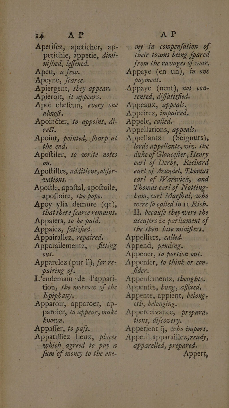 a we ‘petichie, appetie, dimi- nifhed, leffened. | | Apeu,: a few. Apeyne, /carce. _Apiergent, they appear. Apieroit, if appears. . Apoi chefcun, every one almoft. , Apoincter, to appoint, di- rect. Apoint, pointed, foarp at the end. | Apoftiler, to write notes on. Apoftilles, addztzons, obfer- vations. Apoftle, apoftal, apoftoile, apoftoire, the pope. that there [carce remains. Appaiers, to be paid. Appaiez, fatisfied. Appairallez, repaired. | Apparailementz, fitting out. pairing of. tion, the morrow of the Epiphany... Apparoir, apparoer, ap- paroier, 40 appear, make known. Appafier, zo pals. Appatiffiez licux, places which agreed to pay a AP my in compenfation of their towns being [pared from the ravages of war. Appaye (en un), 7 one payment. tented, diffatisfied. Appeaux, appeals. Appeirez, impaired. Appele, called. Appellations, appeals. (Seignurs), lords appellants, viz. the duke of Gloucefter, Henry earl of Derby, Richard earl of Arundel, Thomas earl of Warwick, and ham, earl Marfoal, who were fo called in 11 Rich. Il, becaufe they were the accufers in parliament of the then late minifters, Appelliers, called. Append, pending. Appener, to portion out. Appenter, to think or con- Sider. Appenfementz, showgbts: Appentes, bung, affined. Appente, appient, belong. eth, belonging. | Apperceivance, prepara- tions, difcovery. Apperil,apparaillez,ready, ° apparelled, prepared. ee t