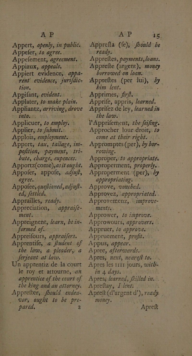 AP Appert, openly, in public. Appefer, ¢o agree. | Appefement, agreement. Appiaux, appeals. : Appiert evidence,.. appa- rent evidence, pias tion. Appifant, paso) _ Applater, to.make plain. Apphiantz, arriving, drove into.. : Applicuer, to employ. Applier, to fubmit. Applois, employment. Apport, tax, tallage, im- pofition, payment, tri- bute, charge, expences. Apportz(come),as it ought. Appoler, appofe, adju/t, agree. _ Appofee, queftioned, adjnpt ed, fettled,. Apprailles, ready. Appreciation, appraife- ment. | Appreignent, learn, be in- formed of. Appreifours, appraz/fers. Apprentile, a jiudent of ihe law, a pleader,: a Serjeant at law. Un apprentiz de. la court le roy et attourne, an apprentice of the court of the king and an attorney. Appretter, fhould endea- wor, ought to be pre- pared. 2 AP 15, ready. Apprettes, payments, loans. Apprette (argent), money borrowed om loam. 9. Appreftes (per Ju), 2 him lent. Apprimes, fir/?. Apprife, appris, Jearned. Apprifez de ley, learned in the law. VApprifement, the feifing. Approcher lour droit,. Zo come at their right. Appromptes (per), dy Jor- rowing. Approper,:#o appropriate. Approperment, properly. . Approperment. (per), » dy appropriating. °~ | Approve, vouched. Approvez, ‘appropriated. . Approvemenz, .»\improve- MeCHUS» . , Apprower, to improve. _ Approwours, appraverse Appruer, fa approve. ' Appruement, profit. Appus, appear. Apres, uext, nearefe to. Apres les 1111 jours, with- in 4 days. Apress learned, filled in. Apreftay, L lent: | Aprett (d’argent d’), ready. _ MONEY » Apreft