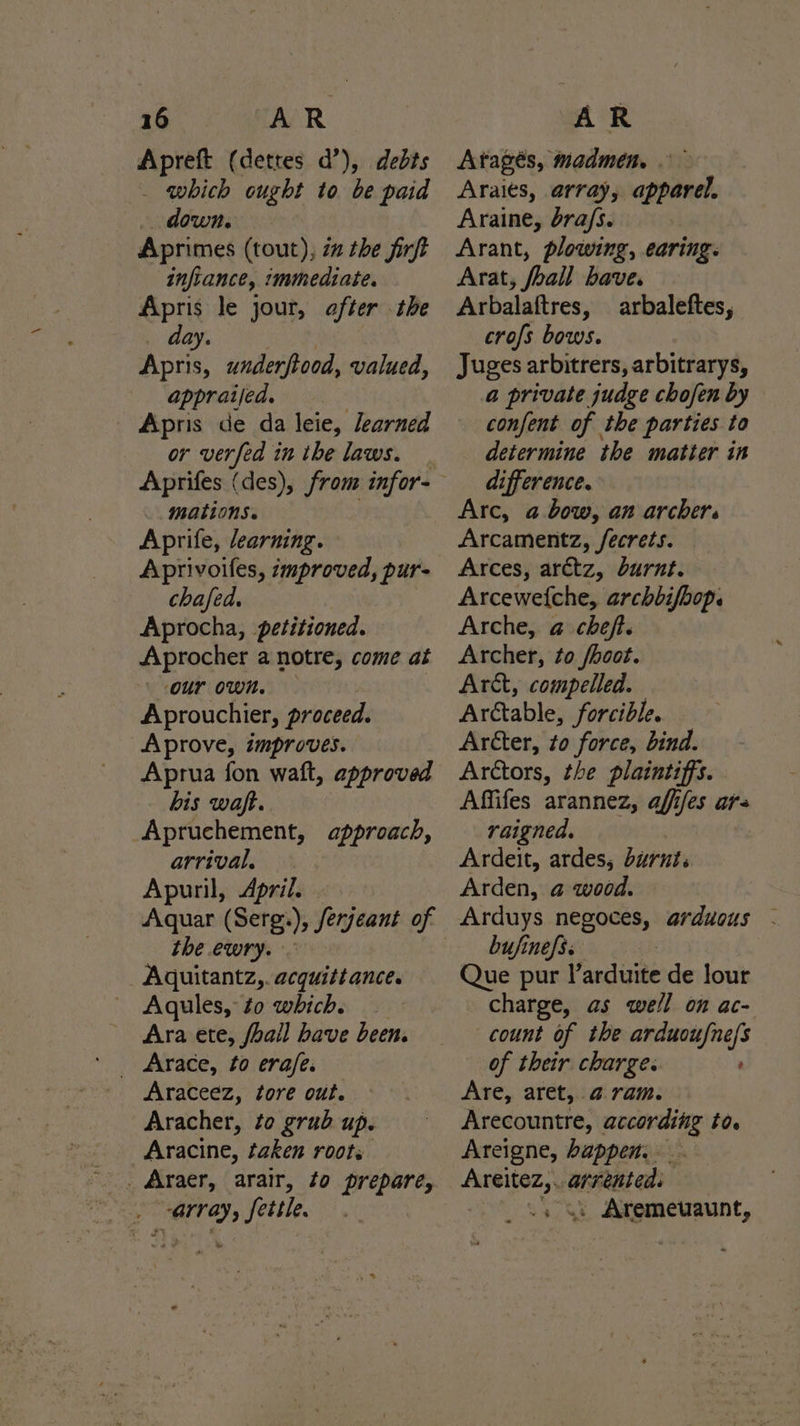 Apreft (detres d’), debts _ which ought to be paid down. Aprimes (tout), 2 the firft infiance, immediate. Apris le jour, after the day. nat Apris, underfiood, valued, appraijed. Apris de da leie, learned or verfed in the laws. mations. Aprife, learning. Aprivoifes, zmproved, pur- chafed. Aprocha, petitioned. Aprocher a notre, come at our own. Aprouchier, proceed. Aprove, improves. Aprua fon waft, approved bis waft. Apruchement, approach, arrival. Apuril, April. the ewry. Aquitantz,. acquittance. Aqules, to which. Ara ete, fhall have been. Araceez, tore out. Aracher, to grub up. Aracine, taken roots ~. Araer, arair, to prepare, eS array, settle. &amp; Atagés, madmen. Araits, array, apparel. Araine, bra/s. Arant, plowing, earing. Arat, foall have. Arbalaftres, arbaleftes, crofs bows. Juges arbitrers, arbitrarys, a private judge chofen by confent of the parties to determine the matter in difference. Arc, a bow, an archers Arcamentz, /fecrets. Arces, arctz, burnt. Arcewefche, archbifbop. Arche, @ cheft. Archer, to /hoot. Artt, compelled. Arétable, forcible. Arcter, to force, bind. Arctors, the plaintiffs. Affifes arannez, afffes ar- raigned. Ardeit, ardes, burnt. Arden, @ wood. Arduys negoces, arduous - bufinefs. Que pur l’arduite de lour charge, as well on ac- count of the arduoufne/s of their charge. Are, aret, 4a ram. Arecountre, according to. Areigne, happen. _ ge cgpchall . Aremeuaunt,