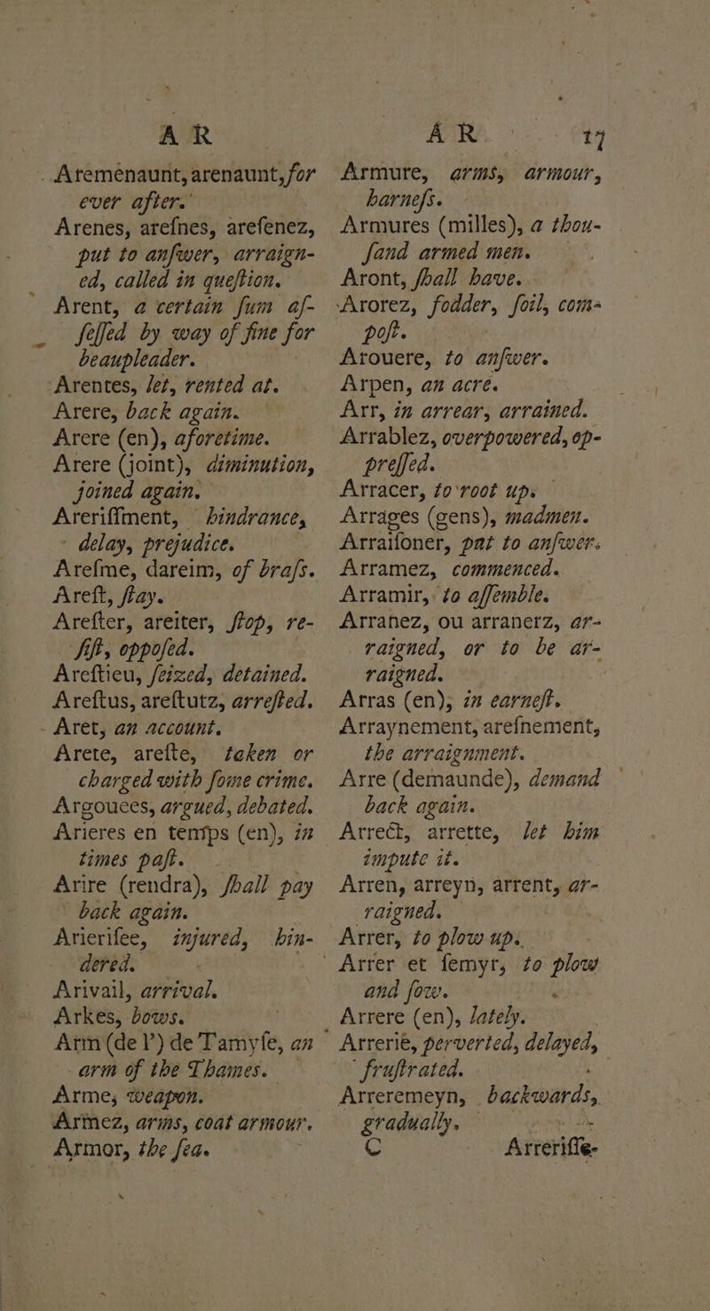 AR _ Aremenaunt, arenaunt, for ever after.’ Arenes, arefnes, arefenez, put to anfwer, arraign- ed, called in queftion. Arent, @ certain fum af- felfed by way of fine for beaupleader. Arentes, Jet, rented at. Arere, back again. Arere (en), aforetime. Arere (joint) )s diminution, joined again, Areriffment, hindrance, - delay, prejudice. Arefme, dareim, of bra/s. Areft, flay. Arefter, areiter, flop, re- Areftieu, feized, detained. Areftus, areftutz, arrefted. . Aret, an account. Arete, arefte, taken or charged with fome crime. Argouces, argued, debated. Arieres en tentps (en), 7% times paft. . Arire Geudral foal pay back again. Hee dered. Arivail, arrival. Arkes, ‘bia: arm of the Thames. Armes; weapon. Armez, arms, coat armour. Armor, the fea. . AR. >. tg Armure, arms, armour, harnefs. Armures (milles), @ thou- fand armed men. Aront, /hall have. pot. Arouere, to anfwer. Arpen, an acre. Arr, in arrear, arrained. Arrablez, overpowered, op- preffed. Arracer, to‘root ups Arrages (gens), madmen. Arraifoner, pat to anfwer. Arramez, commenced. Arramir, ¢o affemble. Arranez, ou arranerz, ar- raigned, or to be ar- raigned. | Arras (en); 2” earneft. Arraynement, arefnement, the arraignment. Arre (demaunde), demand back again. Arrect, arrette, let him zmpute it. Arren, arreyn, arrent, ar- raigned. : Arrer, to plow up. and fow. . Arrere (en), /ately. Arrerie, perverted, delayed, ' fruftrated. gradually, — C Arteritfe-