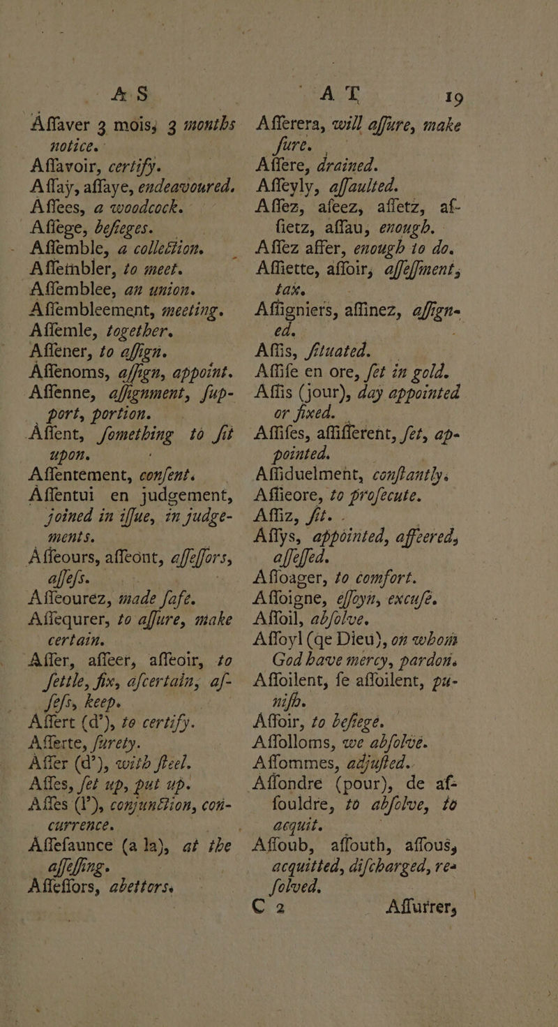 AS Affaver 3 mois; 3 months notice. Affavoir, certify. A flay, affaye, endeavoured. Affees, a woodcock. Affege, defeges. - Affemble, a collection. Affembler, to meet. Affemblee, an Union. Affembleement, meeting. Affemle, together. Affener, to affign. Affenoms, a/fign, appoint. port, portion. Affent, femmes erg to fit upon. Affentement, Ay Affentui en judgement, joined in iffue, in judge- ments. Affeours, affeont, affe fers, affele Afleourez, made fofe. Affequrer, to affure, make certain. ‘Affer, affeer, affeoir, to fete, fix, afcertain, af- Ses, keep. Alert (d”), to certify. Afferte, /urety. Affer (d’), witd feel. Affes, fet up, put up. Affes (I’), conjunGion, con- Curr ence. affefing. mils flors, abeiters, A T 19 Afferera, will affure, make Sure 2 Affere, drained. Affeyly, affaulted. Affez, afeez, afletz, af- fietz, affau, exough. Affez affer, enough to do. Affiette, affoir, affe/fment; bax. peers affinez, aff; ign e Aff is, fituated. Affife en ore, /et in gold. Affis (jour), day appointed or fined. pointed. Affiduelment, conftantly. Affieore, 20 profecute. Affiz, fit. Affys, appointed, affeereds affeffed. Affoager, to comfort. Affoigne, effoyn, excufe. Affoil, ab/olve. Affoyl (ge Dieu), o” whom God have mercy, pardon. Affoilent, fe affoilent, pu- nifir. Affoir, to befiege. Affolloms, we abfolve. Affommes, adjufted. Affondre (pour), de af- fouldre, zo abjelve, to acquit. Affoub, affouth, affous, acquitted, difcbarged, rea Solved, Qs Affurrer, :
