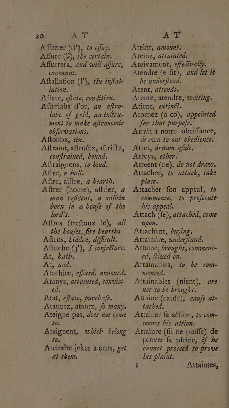 Affurrer (d’), to effay. Affure (b), the certain. Affurrera, and will clea covenant. Aftallation (1), De inf ‘lation, Aftate, eftate, condition. Afterlabs d’or, an aftro- labe of gold, an inftru- ment to make aftronomic obfervations. Aftonbz, tin. Aftraint, aftructz, aftrictz, confirained, bound. Aftraignons, to bind. Adie, a bale Aftre, aiftre, a hearth. Aftrer (home), aftrier, @ man refi dent, a villein born in a ieee of the lord's. - Aftres (treftouz le), the houses, fire uk Aftrus, hidden, difficult. Aftuche (’), is ic cess ee At, bath. At, and. Atachiee, affixed, annexed. ed. Atat, eflate, purchafe. Atauntz, atantz, /o many. Ateigne pas, does not come lo. Shia Ateignent, La. Ateindre jekes a oens, get at them. } Ateint, amount. | Ateinz, attainted. Ateivament, effectually. Atendre (e fit), and let it be underfrood. : Atent, attends. Atente, atendre, waiting. Atient; extinct. Atornez (a co), isitihen for that purpofe. Atrait a notre obeiffance, drawn to our obedience. Atret, drawn a/fide. Atreys, other. Atreent (ne), do not draw. place. Attacher fon appeal, bis appeal. Attach (fe), sists come upon. Attachent, buying. Attaindre, Hohe Attaine, brought, comment- ed, feized on. Attainables, to be com- menced. Attainables (nient), are not to be brought. Attaine (caufe), cauje at- tached. | mence bis aétion. | Attainre (fil ne puiffe) de prover fa pleine, if be cannot proceed to prove bis plaint. | I Attaintes,