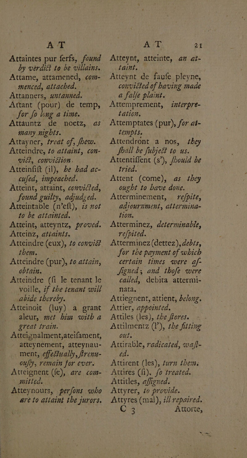 Attaintes pur ferfs, found by vérdiét to be villains. Attame, attamened, com- menced, attached. Attanners, wutanned. Attant (pour) de temp, for fo long a time. Attauntz de noetz, as many nights. Attayner, treat of, /hew. viel, conviction. Atteinfift (11), be bad ac- cufed, impeached. Atteint, atraint, convicted, found guiity, adjudged. Atteintable (n’eft), zs not to be attainted. Atteint, atteyntz, proved. Atteinz, atiaints, BO CY NX Atteindre (pur), ¢o attain, obtain. — Atteindre (fi le tenant le voille, if the tenant will abide thereby. Atteinoit (luy) a grant aleur, met him with a great train. Atteigznalment,ateifament, atteynement, atteynau- ment, effectually, /trenu- oufly, remain for ever. Atteignent (fe), are com- | mitted. Atteynours, perfons who are to attaint the jurors. ‘ Atteynt, atteinte, az ai- taint. Atteynt de faufe pleyne, convicted of having made a falfe plaint. Attemprement, forere- tation. Attemptates (pur), for aé- Lempts. Attendront a nos, foall be fubje& to us. Attentiffent (s’), /hould oe tried. Attent (come), as they ought to bave done. Atterminement, re/pite, adiournment, attermina- 10M. Atterminez, determinable, refpited. Atterminez (dettez), debss, for the payment of which certain times were af- Jfigned, and thofe were called, debita attermi- nata, iy Attiegnent, attient, belong. Attier, appointed, Attiles (les), the ftores. ~ Attilmentz (I), the fitting OUT.’ ni Attirable, radicated, wa/t- ed. | Attirent (les), turn them. Attires (fi), fo treated. Attitles, affigned. Attyrer, to provide. Attyres (mal), é// repaired. C 3 Attorte, they