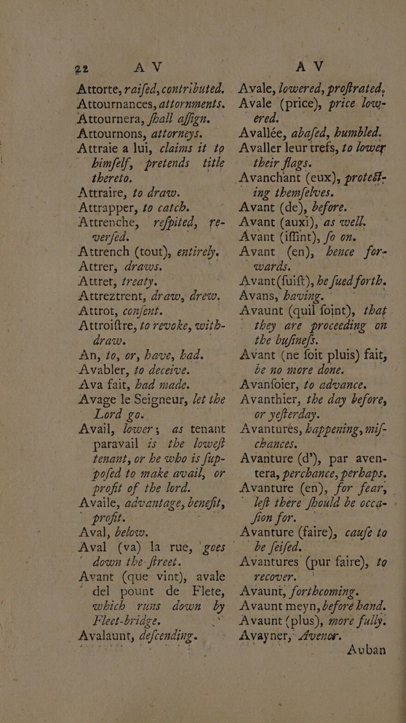 yr) AV Attorte, raifed, contributed. Attournances, attornments. Attournera, /hall affign. Attournons, attorneys. Attraie a lui, claims it to himfelf, pretends title thereto. Attraire, to draw. Attrapper, to catch. Attrenche, reppited, re- verfed. Attrench (tout), entirely Attrer, draws. Attret, zreaty. iat eree ents draw, drew. Attrot, con/jent. . Attroittre, to revoke, with- draw. An, to, or, have, bad. -Avabler, to deceive. Ava fait, bad made. Avage le Seigneur, Jet the \ Word go. | Avail, lower; as tenant paravail is the loweft tenant, or he who is fup- profit of the lord. Availe, advantage, engi, profit. | Aval, below. down the: ftreet. Avant (que vint), avale * del pount de Flete, which runs down by Fleet-bridge _ Avalaunt, Jellindiie. AV Avale (price), price low- ered. Avallée, aba/ed, bumbled. Avaller leur trefs, to lower their flags. ing themfelves. Avant (de), defore. Avant (auxi), as well. Avant (iffint), fo on. Avant (en), hence for- wards. Avant (fuift), be Sued. ie Avans, having. © Avaunt (quil foint), shat they are proceeding on the bufinefs. Avant (ne foit pluis) fait, — be no more done. : Avanfoter, fo advance. Avanthier, the day before, erie, yefterday. Avantures, happening, mi/- “CBABCOS So Avanture (d’), par aven- tera, perchance, perbaps. Avanture (en), for fear, left there Soould be occg- fion for. . Avanture (faire), caufe to be feifed. Avantures (pur faire), to recover. Avaunt, forthcoming. Avaunt meyn, before hand. Avaunt (plus), more fully. Avayner, Avenar. ~ Auban