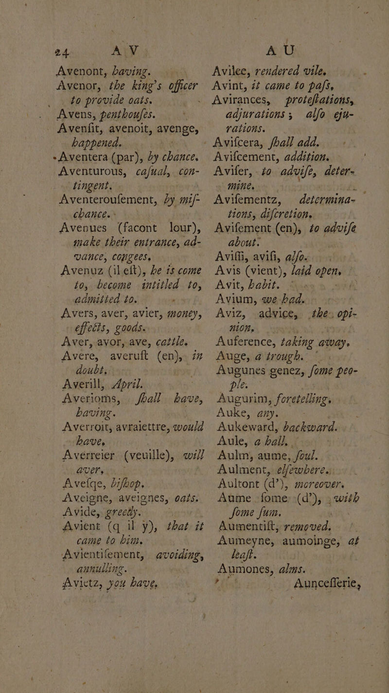 a4 AW Avenont, baving. Avenor, the king’s officer _. to provide oats. Avens, penthoufes. - Avenfit, avenoit, avenge, happened. 3 - Aventera (par), by chance. _ Aventurous, ca/ual, con- tingent, Aventeroufement, by mil CbanCe. ° Avenues (facont lour), make their entrance, ad- VANCE, COULEES. Avenuz (ilelt), be is come to, become intitled to, admitted to. Avers, aver, avier, money, effecis, goods. Aver, avor, ave, cattle. Avere, averuft (en), doubt. Averill, April. : Averioms, ball bave, baving. . Averroit, avraiettre, would haves 7 Averreier (veuille), we// aVErs Avelqe, Lifhop. Aveigne, avelones, oats. Avide, greedy. Avient (q il y), that it came to bim. Avientifement, annulling. Avictz, you have, AU Avilee, rendered vile. Avint, zt came to pafs, Avirances, proteflations, adjurations; alfo efu- rations. Avifcement, addition. Avifer, to advife, deter- mine. ti Avifementz, determina- tions, difcretion. Avifement (en), ¢o advife about. Avil, avifi, al/o. Avis (vient) \, laid opens | Avit, habit. © i Avium, we bad. Aviz, advice, MOM gs, a0 Auference, taking away. Auge, a trough. ~ Augunes genez, Some peo- Det Augurim, foretelling, Auke, amy. Aukeward, backward. Aule, a Pile: Aulm, aume, /oul. Aulment, e/fewbere. Aultont (d’), moreover. Aume fome, (d’), , with Some fum. Aumentift, removed. Aumeyne, a aumoinge, at leaf. Aumones, alms. E Auncefferie, c