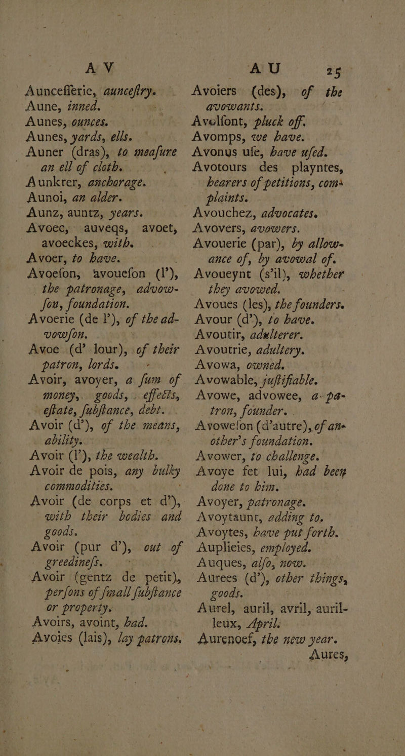 AV Auncefierie, i Aune, inned. Aunes, ounces. Aunes, yards, ells. Auner (dras), to meafure an ell of cloth. Aunkrer, anchorage. Aunoi, an alder. Aunz, auntz, years. Avoec, auvegs, avoet, avoeckes, with. Avoer, to have. Avoefon, ‘avouefon (’), _ the patronage, advow- fou, foundation. Avoerie (de 1’), af the ad- vow/on. Avoe (d’ lour), of their patron, lords. - Avoir, avoyer, a /um of money, goods, . effects, - eftate, jobpance, debt. Avoir (d’), of the means, . ability. Avoir (1’), the wealth. Avoir de pois, azy st commodities. with their goods. Avoir (pur d’), out of greedine/s.. ~ Avoir (gentz de petit), perfons of {mall fubftance or property. Avoirs, avoint, had. Avoies (lais), lay patrons, bodies: and AU 25 Avoiers (des), of the avowants. Avelfont, pluck off. Avomps, we have. Avonys ule, bave ufed. Avotours des _playntes, hearers of petitions, coms plaints. Avovers, avowers. Avouerie (par), 2y allow- ance of, by avowal of. Avoueynt (s'il), whether they avowed. Avour (d’), to have. Avoutir, adulterer. Avoutrie, adultery. Avowa, owned. Avowable, juftifiable. Avowe, advowee, a- pa- tron, founder. . Avowelon (dautre), of ane other’s foundation. Avower, to challenge. Avaye fet lui, bad ay done to him. Avoyer, patronage. Avoytaunt, adding to. Auplieies, employed. Auques, al/o, now. other things, goods. : Aurel, auril, avril, auril- leux, April. Aurenoef, the new year. éAures,