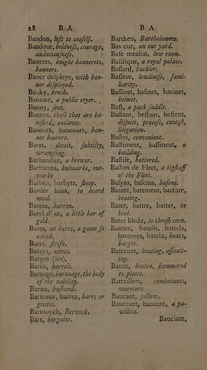 Bandon, Jeft to onefelfe Bandour, oldne/s, courage, audacioufne/s. Baneres, knight banneress, banners. Baner defpleye, with ban- ner difplayed. ~Banky, dench. — Bannier, a public cryer. , Banny, /ent, Bannys, thofe that are ba- nifeed, outlaws. 43 Banoors, baneours, bazn- ner bearers. rR Barat, deceit, fubtilty, wrangling. oy Barbandier, a brewer. Barbicans, bulwarks, out- LUOrRS. Barbits, barbyts, foeep. Barder leins, 40 card wool. : Barein, darren, Barel (. or, @ litle bar of gold. Bares, at barrs, a game fo called. | Baret, rife. Bareys, eaves. Barces (les), Barils, barrels. Barnage, Laronage, the body of the nobility. Baron; bu/band.. Barreaux, barrez, 2arrs or LraLES. Barrouych, Berwick. Bars, bargains. Bartheu, Bartholomew, Bas cur, az out yard. Bafe meafon, low room. Bafilique, a royal palace. Baflard, buckler. Bafieur, lowline/s, fami- liaritye.... Baffinet, bafinet, bacinet, | helmet. Baftant, beftant, beftent, difpute, procefs, conte/t, litigation. Baftes, convenient. Baftiment, baffment, 4 : building. ; Baftife, battered. Baiton de Fleet, a tiphag of the Fleet. Bafyns, bafcins, a/ons. Batant, batement, batture, beating. Bater, battre, battehett beat. Bater bledz, ¢o threfb corn. Bateux, batails, battels, bateeves, batelx, Goats, barges. Batraunt, deating, affault- ing. Batuz, eaten, hammered to pieces. Battaillers, combatants, warriors. Baucant, yellow. Bauceant, baucent, a pa villion. Bauciant,