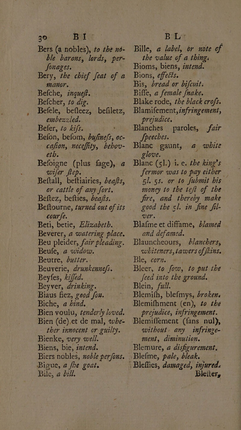 Bers (a nobles), to thé n6- ble barons, lords, per- Jonages. Bery, the chief feat of a manor. Befche, znqueft. Befcher, zo dig. Befele, befleez, befilevzs embezzled. Befer, zo ki/s. Beion, befom, bufinefs, oc- ys fon, neceffity, bebov- eth. Befoigne (plus fage), a wifer fiep. Beftall, beftiairies, Lea/s, or cattle of any fort. Beftez, befties, dea/ts. course. Beti, betie, Ei:zabeth. Beverer, 2 watering place. Beu pleider, fair pleading. Beufe, 2 widow. Beutre, duiter. Beuyerie, drunkennefs. Beyfes, kiffed. Beyver, drinking. Biaus fiez, good fou. Biche, @ hind, Bien (de),et de mal, zwhe- ther innocent or guilty. Bienke, very well. Biens, bie, intend. Biers nobles, zoble per fons. Bigue, @ oe Loate Bile, a bill. Bille, a label, or note of the value of a thing. Bioms, biens, iztend. Bions, effells. Bis, dread or bifcuit: Biffe, a female fnake. Blake rode, the black crofs. Blamifement, zafringement, prejudice. Blanches paroles, fair Speeches. } Blanc gaunt, a white glove. 4 EEE Blanc (5].) i. e. the king’s fermor was to pay eitoer — 61. 55. or to fubmit his money to the teft of the jire, and thereby make good the sl. in fine fil- Ver. Blafine et diffame, blamed and defamed. Blauncheours, b/anchers, whiteners, cawers of fRiNS. Ble, corn. Bleer, to fow, to put the feed into the ground. Blein, full. Blemith, blefmys, droken. Blemifhment (en), to the prejudice, infringement. Blemiffement (fans nul), without, any infringe- ment, diminution. lellery