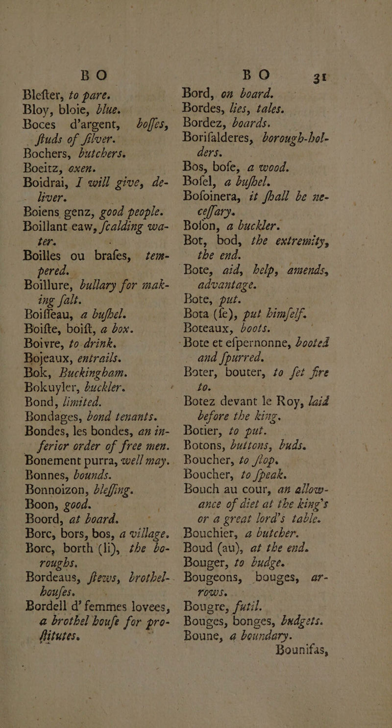 BO Blefter, to pare. Bloy, bloie, due. Boces_ d’argent, Studs of fiver. Bochers, butchers. Boeitz, oxen. Boidrai, J will give, de- .. biver. | Boiens genz, good people. Boillant eaw, /calding wa- ter. boffes, Boilles ou Pye tem- pered. Boillure, dullary for mak- ing falt. Boiffeau, @ bufbel. Boifte, boift, a Jox. Boivre, to-drink. Bojeaux, entrails. Bok, Buckingham. Bokuyler, guckler. Bond, /imited. Bondages, dond tenants. Bondes, les bondes, @m in- ferior order of free men. Bonnes, bounds. Bonnoizon, J/effing. Boon, good. Boord, at board. Borc, bors, bos, a village. Bore, borth (li), the bo- roughs. boufes. } Bordell d’ femmes lovees, a brothel houfe for Bre Hitutes. BO Bord, on” board. 3t Bordez, boards. Borifalderes, dorough-hol- ders. | Bos, bofe, a wood. Bolel, a bujfbel. Bofoinera, it fall be ne- ceffary. Bolon, a buckler. Bot, bod, the extremity, the end. | Bote, aid, help, amends, advantage. — Bote, put. Bota (fe), put Poul Boteaux, boots. and [purred. Boter, bouter, to fet fre 20. Botez devant le Roy, daid before the king. Botier, to put. Botons, Suttons, buds. Boucher, ¢o //op. Boucher, to /peak. ance of diet at the king’s or a great lord’s table. Bouchier, a butcher. Boud (au), at the end. Bouger, to budge. Bougeons, bouges, ar- OWS. Bougre, futil. . Bouges, bonges, budgets. Bounifas,