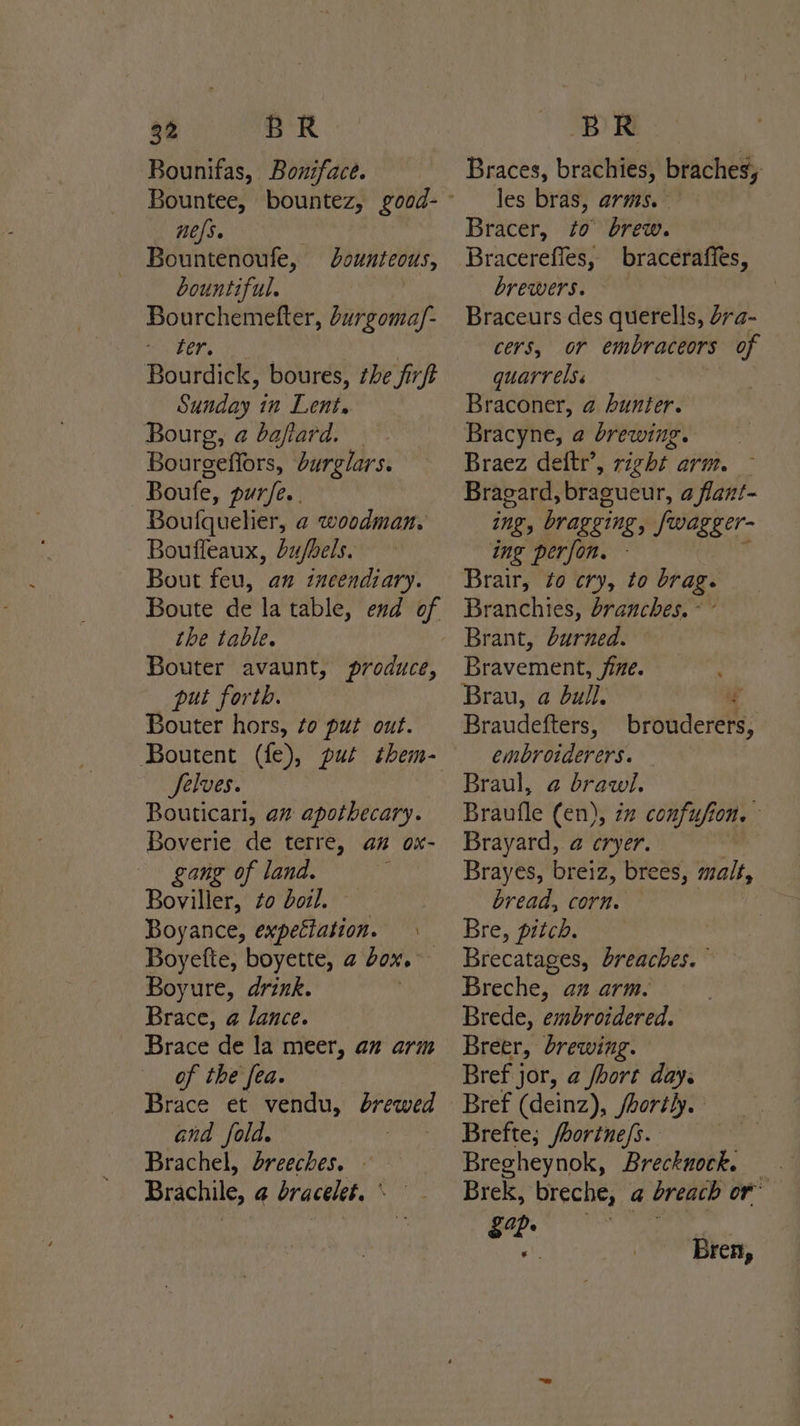 Bounifas, Boniface. nefs. Bountenoufe, bountiful. Bourchemefter, burgomay. a tens Bourdick, boures, ¢he firft Sunday in Lent. Bourg, @ baflard. Bourgeffors, burglars. | Boufe, pure. Boufquehier, ¢ woodman. Bouffeaux, bu/bels. Bout feu, an incendiary. Boute de la table, end of the table. Bouter avaunt, produce, put forth. Bouter hors, to put out. bounteous, Selves. Bouticarl, az apothecary. Boverie de terre, an ox- gang of land. | Boviller, to boil, Boyance, expectation. Boyefte, boyette, @ bor. | Boyure, drink. Brace, @ lance. Brace de la meer, an arm of the fea. Brace et vendu, brewed and fold. 3 Brachel, breeches, © Brachile, @ bracelet. - Braces, brachies, braches; les bras, arms. Bracer, to brew. Bracerefles, braceraffes, brewers. Braceurs des querells, ra- cers, OF embraceors of quarrels. Braconer, @ Aunter. Bracyne, @ brewing. Braez deftr’, right arm. Bragard, bragueur, a flant- ing, bragging, Swagger- ing perfon. - Branchies, branches. « Brant, durned. Bravement, fine. A Brau, a dull. . Braudefters, brouderers, embroiderers. Braul, @ brawi. Braufle (en), 72 confufion, Brayard, a eryer. Brayes, breiz, brees, malt, bread, corn. Bre, pitch. Brecatages, breaches. Breche, az arm. Brede, embroidered. Breer, brewing. Bref jor, a fhort day. Brefte; /horine/s. Bregheynok, Breckuock. Brek, breche, a breach or’ 2 aah aiaaglni) Sod ap | Bren,