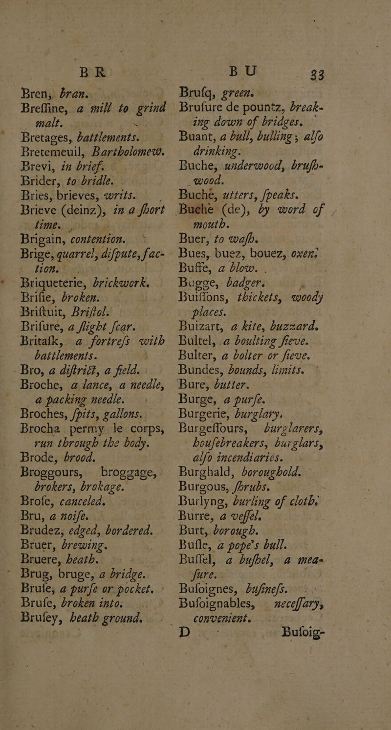 ~* BAR Bren, bran. malt, es Bretages, battlements. Bretemeuil, Bartholomew. Brevi, in brief. — Brider, to bridle. Bries, brieves, writs. Brieve aepiitc); in a foort time. _ Brigain, consenaton. Brige, quarrel, difpute, fac tion. - Briqueterie, brickwork. Brifie, broken. Brittuit, Briftol. Brifure, a flight car. Britafk, a fortre/s with battlements. - Bro, a diftri@, a aie @ packing needle. Broches, /pits, gallons. Brocha permy le corps, run through the body. Brode, brood. Broggours, broggage,. _ brokers, brokage. Brofe, canceled. Bru, 2 noife. Brudez, edged, bordered. Bruer, brewing. Bruere, heath. ’ Brug, bruge, a bridge. Brute, a purfe or pocket. Brufe, broken into. Brufey, beath ground. BU Brufq, green. Brufure de pountz, dreak- ing down of bridges. — Buant, 2 bull, bulling , alfo drinking. Buche, underwood, brufb- wood. Bucheé, u¢ters , peaks. 33 mouth. Buer, to wafh. Bues, buez, bouez, Buffe, a blow. . Bugee, badger. A Builions, thickets, woody places. Buizart, @ kite, buzzard. Bultel, a boulting fieve. Bulter, @ bolter or fieve. Bundes, bounds, limits. Mee Burge, a purfe. Burgerie, burglary. | Burgeffours, burzlarers, : boufebreakers, burglars, alfo incendiaries. Burghald, boroughold. Burgous, /brubs. | Burlyng, burling of cloth, Burre, a veffel. Burt, ‘borough. Bulle, a pope’s bull. Bullel, a bufbel, a meas fure. Bufoignes, Lu/ine/s. Bufoignables, | neceffarys convenient. | Buloig-