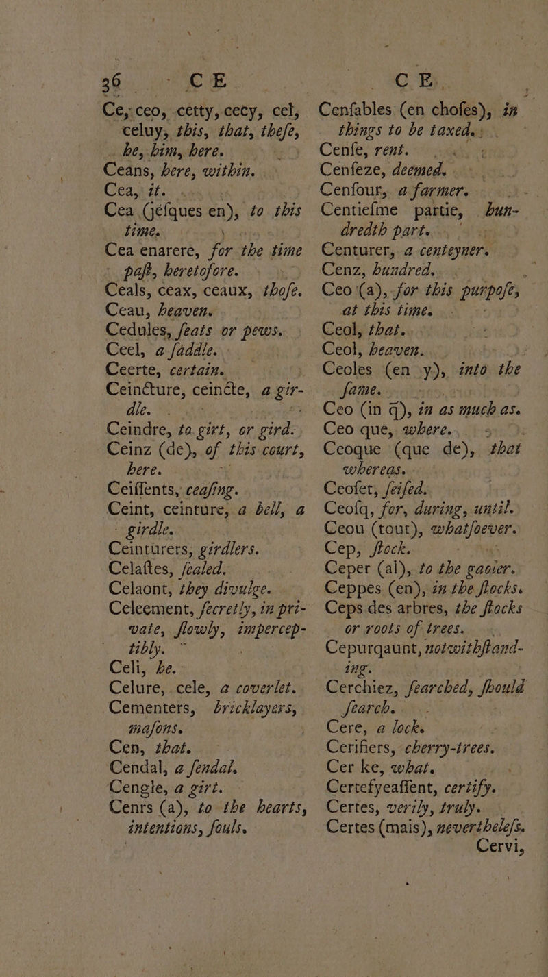Ce, ceo, cetty, cecy, cel, celuy, this, that, the he, him, bere. Ceans, here, within. Ceajyts Cea (jéfques cn) to this time. Cea enarere, ie the. time paft, heretofore. Ceals, ceax, ceaux, thofe. Ceau, heaven. Cedules, feats or pews. Ceel, a-/addle. Ceerte, certain. Ceincture, ceinéte, 4 wae le. Wath e Ceindre, ta. girt, or gird. Ceinz (de), of this court, bere. Ceiffents, cea/ing. Ceint, ceinture, a dell, a - girdle. Ceinturers, girdlers. Celaftes, Sealed. Celaont, they divulge. Celeement, Secretly, in pri- vate, flowly, smpercep- tibly. Celi, de. Celure, cele, a coverlet. Cementers, dricklayers, mafons. ' Cen, that. ‘Cendal, a fendal, Cengle, a girt. Cenrs (a), to the hearts, intentions, fouls. things to be taxed. : Cenfe, rent. | Cciiees deemed. Cenfour, @ farmer. Centiefme partie, dredth part. Centurer, a centeyner. Cenz, hundred. : Ceo (a), for this penpals at this time. Ceol, that... _bun- Ceoles (en y)» into the fame. Ceo (in q), in as much as. Ceo que,; where. (915: Ceogue (que de), that WhETeaS. - Ceofet, /eifed. Ceolq, for, during, until. Ceou (tout), whatjoever. Cep, jftock. Ceper (al), to the gavier. Ceppes (en), 2 the flocks. Ceps des arbres, the frocks or roots of trees. Cepurqaunt, notwithfand- ing. Cerchiez, fearched, foould Search. Cere, a lock. Cerifiers, cherry-trees. Cer ke, what. Certefyeaffent, certify. Certes, verily, truly. | Certes (mais), mevertbele/s. Cervi,