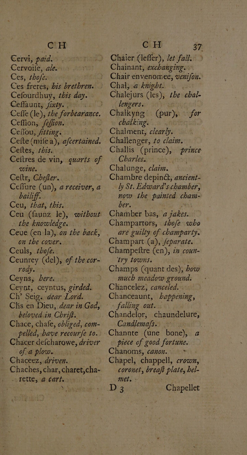 @ ee €ervi, paid. Cervoite, ale. Ces, thofe. 2 Cha freres, bis brethren. Cefourdhuy, this day. © Ceflaunty fixty. Ceffe (le), the forbearance. Ceffion, /efion. Ceflou, fitting. Cefte (mifea), afcertained. Ceftes, thissrd -Ceitres de vin, quarts of wine. Ceftr, Chefler.. Ceffure (un), 2 (Ce bailiff. ~Ceu, that, this. Ceu (faunz le), without . the knowledge. Ceue (en la), on the back, ‘on the cover. Ceuls, tbofe. Ceunrey (del), ‘ee thee cor- FOBT PN _ Ceyns, dere. - Ceynt, ceyntus, girded. Ch’ Seig. dear Lord. Chis en Dieu, dear in God, beloved.in Chrift. tt Chace, chafe, dbiirea com- pelled, bave recourfe to. Chacer defcharowe, driver of-a plow. . Chaceez, driven. Chaches, char, charet,cha- <y Fette;véerts ‘ LG 37 Chaier (leffer), let fall: Chainant, exchanging. Chair envenomee, venifon. Chal; 2 knight. Chalejurs (les), the chal- lengers. Chalkynge for (pur), . chalking. | Challenger, to claim. Challis (prince), prince Charles. i Chalunge, claim. Chambre depinct, ancient- ly St. Edward’s chamber, now the paitpaa cham- ber. Champartors, thofe who are guilty of champarty. Champart (a), /eparate. try towns. much meadow. ground. Chancelez, canceled. Chanceaunt, happening, falling out. chaundelure, Candlemafs. piece of good fortune. Chanoms, canon. + Chapel, chappell, crown, _coronet, breaft plate, hel- met. > : Chapellet