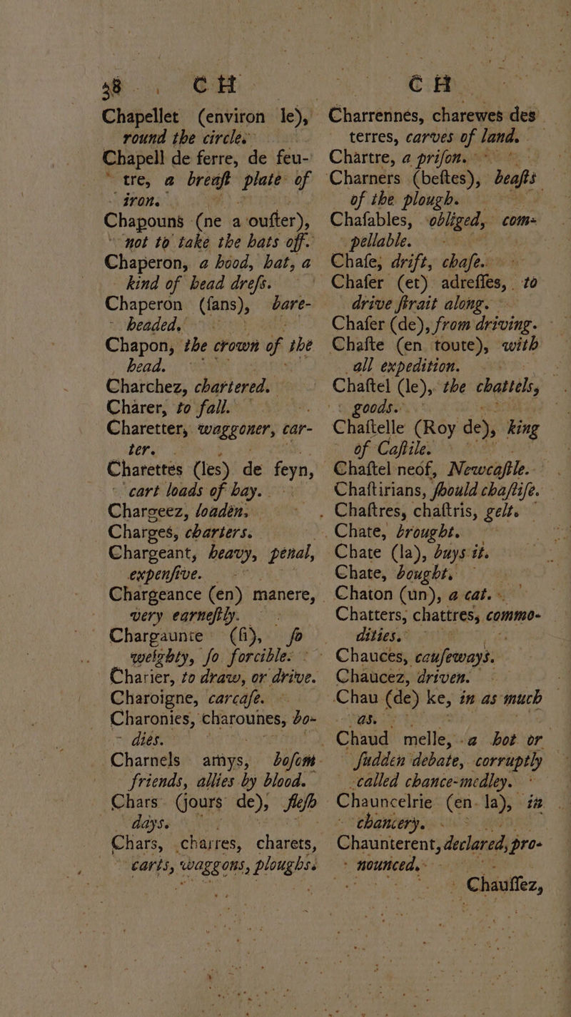 58. CH round the circles | Chapell de ferre, de feu-’ tre, @ breapt cnt of - iron. Chapouns — (ne a oufter), Chaperon, a hood, hat, a kind of bead drefs. Chaperon - (fans), headed, « Chapon, the crown of the head. 7 Charchez, chartered. Charer, to fall. Charetter, tung gener, car- Ree, Charettes (les) de feyn, cart loads of bay. . Chargeez, loadén, | Charges, charters. Chargeant, heavy, penal, expenfive. | bare- very earneftly. Chargaunte (fi), in welzhty, fo forcible. Charier, to draw, or ‘drive. _ Charoigne, carcafe. Charonies, oe bo- ~ dies. -Charnels arnys, friends, allies by blood. Chars (jours de), Silo days. nth Ca 2 i eh dad Charrennés, charewes des’ terres, carves of land. Chartre, a prifon. of the plough. a Chafables, obliged, com: _ pellable. Chafe, drift, chafe. drive ferait along. Chafer (de), from driving. all expedition. . . Chaftel (le), the chattels - goods. | Chaftelle (Roy de), king of Caftile. — Chaftirians, foould chaftife. Chate (la), duys it. Chate, bought, Chaton (un), @ cat.» Chatters, chattres,. commo- | dities.” Chaucez, driven. -a hot or called chance-medley. chancery. Sl taneuis Wey: declared, pro- nounced. 3 - Chauffez,