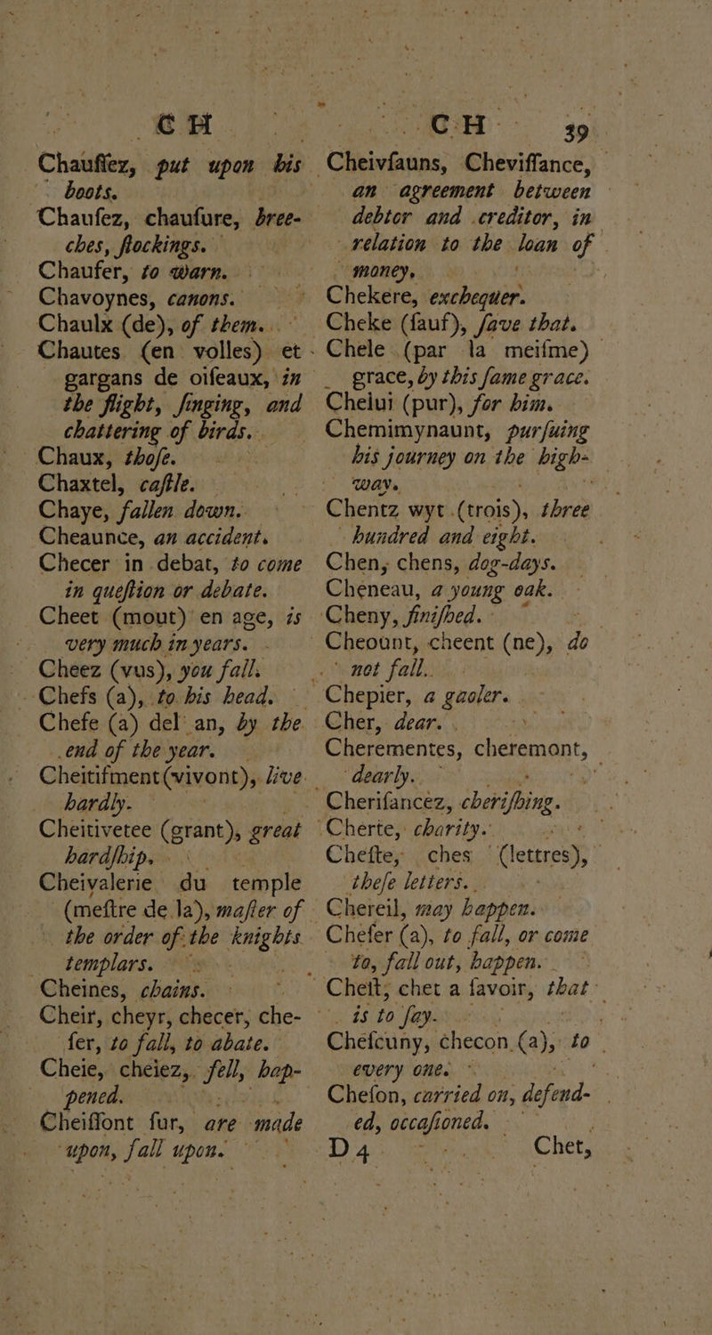 |. boots. Chaufez, chaufure, bree- ches, flockings. Chaufer, to warn. Chavoynes, canons. Chaulx (de), of them. the flight, finging, and chattering of birds. Chaux, thofe. | Chaxtel, cafle. Chaye, fallen down. Cheaunce, an accident. Checer in debat, to come in queftion or debate. Cheet (mout) en age, zs very much in years. Cheez (vus), you fails - Chefs (a), to. bis head. ena of the year. hardly. Cheitivetee (grant), great hardfhip, Cheivalerie du temple the order of: the er &lt; templars. oh Cheines, chains. | Cheir, cheyr, checer; che- fer, to fall, to abate. pened. Cheiffont fur, are eile “upon, fall Upone ye Cheivfauns, Cheviffance, | an agreement between } debtor and creditor, in relation to the loan of ? Cheke (fauf), stiek that. Chele (par la meifme) grace, by this fame grace. Cheiui (pur), for bim. Chemimynaunt, pur fuing WAN» - hundred and eight. Chen, chens, dog-days. Cheneau, @ young oak. ' not fall. Cherementes, cheremont, ‘dearly, ~ 8 Chefte, ches Uleteran a ‘tbele letters. Chereil, say happen. Chefer (a), to fall, or come to, fall out, happen. Chefcuny, checon, @), to : every one. ~ 3 Chefon, carried on, defend- | ed, ecah oned. — D4 Chet,