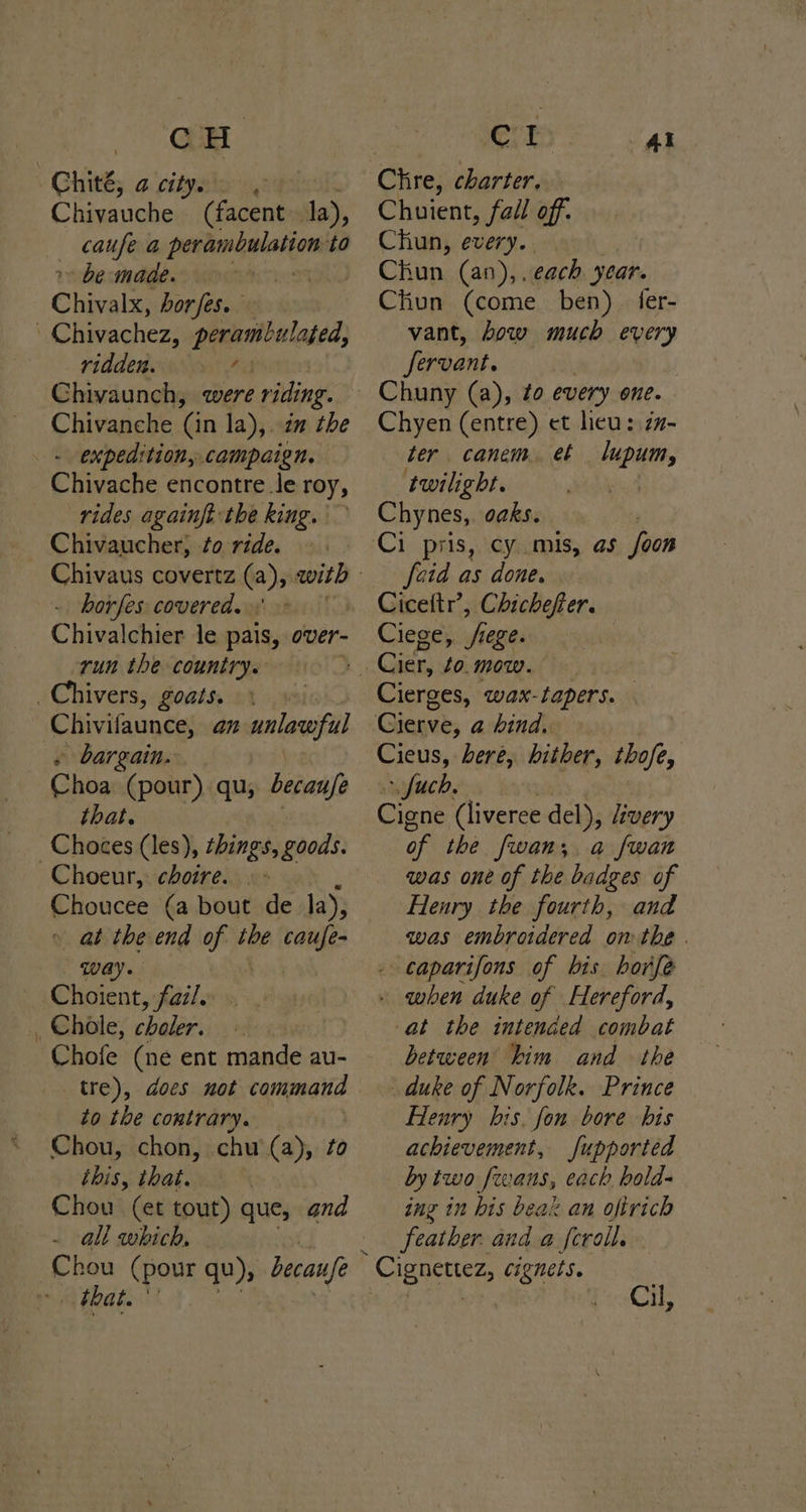 Ghith; 4. ciipaio ays is Chivauche (facent. la), caufe a perambulation to r» be made. | Chivalx, horfes. Chivachez, perambulated, ridden. ris Chivaunch, were riding. Chivanche ‘Gn la), in the - expedition, campaign. Chivache encontre le roy, rides againft the king. Chivaucher, to ride. . horfes covered.» Chivalchier le pais, over- run the country. ivers, goats. Chivifaunce, az wnlawofl » bargain. - Choa (pour). qu, becanfe that Ghokes (les), things, goods. Choeur, choire.... Choucee (a bout de la), » at the end of the caufe- way. | Choient, faz/. _ Chole, choler. Chofe (ne ent mande au- tre), does not command to the contrary. Chou, chon, chu (a), to this, that. Chou (et tout) que, and - all which, Chou (pour qu), becau/e aah ht 3 Chre, charter. Chuient, fall off. Chun, every. Chun (an),. each. year. Chun (come ben) fer- vant, bow much every fervant. Chyen (entre) et heu: zx- ter canem. et lupum, twilight. Chynes,. oaks. [oid as done. Ciceftr’, Chichefter. Ciege, rege. Cierges, wax-tapers. Cieus, bere, hither, tofe, ~ fuch, Cigne (liveree del), Zivery of the fwan;, a fwan was one of the badges of Henry the fourth, and was embroidered on the . - caparifons of bis horfe - when duke of Hereford, at the intended combat between him and the duke of Norfolk. Prince Henry bis, fon bore his achievement, fupported by two evans, each bold- ing in bis beax an ofirich feather. anda fcroll. *Cignettez, cignets. Cil,