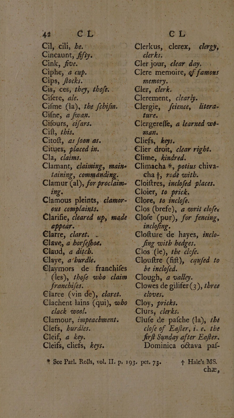 Cincaunt, Sfiy. Ciphe, 4 cup. Cips, “frocks. U Cis, ces, they, shaft. _ Cifours, cifars. ‘Cie hig ee Cito, as [oon as. Citues, placed in. Cla, claims. taining, commanding. ing. ting ous complaints. . oppeare &gt; €larre, claret. “a Clave, a borfe fboe. ae Claud, a ditch. Elaye, a’burdle. (les), thofe wha cai franchifes. €laree (vin de), sobs: ‘€lachent Jains (qui), aby clack wool. Clamour, impeachment: _Clefs, hurdles. . Cleif, a key. Cheifs cliefs, keys. CL _ clerks. | Cler jour, clear day. Clere memoire, @f famors memory. . sil bos } Clerement, clearly. ture. Mane Cliefs, keys. Climacha #, potius chiva- cha +, rode with. writ clofer Clofe (pur), for fencing, - inclofing. Clos (le), the clofe. be inclofed. Clowes de gilifer(3), three ~ cloves. | Cloy, pricks. clofe of Eafter, i.e. the Jirft Sunday after Eafter. Dominica octava paf- + Hale’s MS. che,~