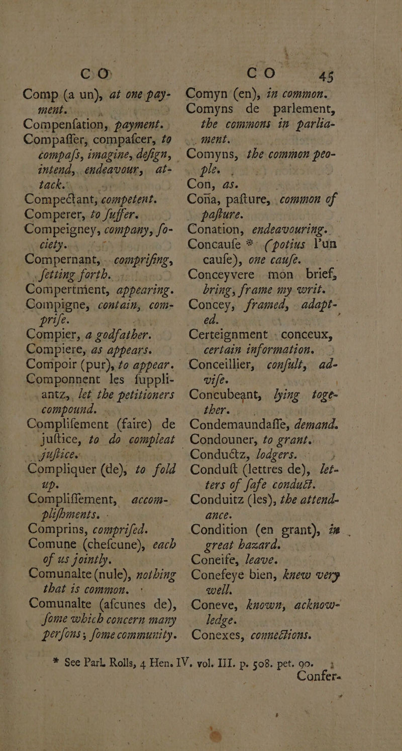 Comp (a un), at one pay: ment. ' Compenfation, y ahh li Compafler, compatcer, to compa/s, imagine, defign, intend, endeavour, at- Latkes Srey Compectant; competent. Comperer, éo /uffer. Compeigney, company, fo- ciety. iy Compernant, - comprifing Setting forth. Compertnient, ann Compigne, contain, com- prife. Compier, 2 godfather. Compliere, as appears. Componnent les fuppli- antz,, let the petitioners compound. » Complifement (faire) de juttice, to do seenieat fuftice. Compliquer (de), to fold 4 > lee tia plifoments. - Comprins, comprifed. Comune (chefcune), each of us jointly. Comunalte (nule), nothing that is common. Comunalte (afcunes de), fome which concern many perfons; fome community. aACCOM= Comyn (en), 2” common. Comyns de_ parlement, the commons in parlia- _ ment. ple. Coiia, pafture, common 4 _ pafture. Conation, endeavouring. Concaule *° (potius Pun caufe), one caufe. Conceyvere mon brief, bring, frame my writ. Concey, rome, adapt- ed. [ Certeignment » conceux, certain information. Conceillier, confult, Vife. Concubeant, lying toge- ther. ' Condemaundafle, demand. Condouner, to grant. ad- Condutft (lettres de), Jet- ters of fafe condud. Conduitz (les), the attend- ance. Condition (en grant), i great hazard. Coneife, Jeave. Conefeye bien, kuew very well. 2 Coneve, known, acknow- ledge. Conexes, connections. oo Confer