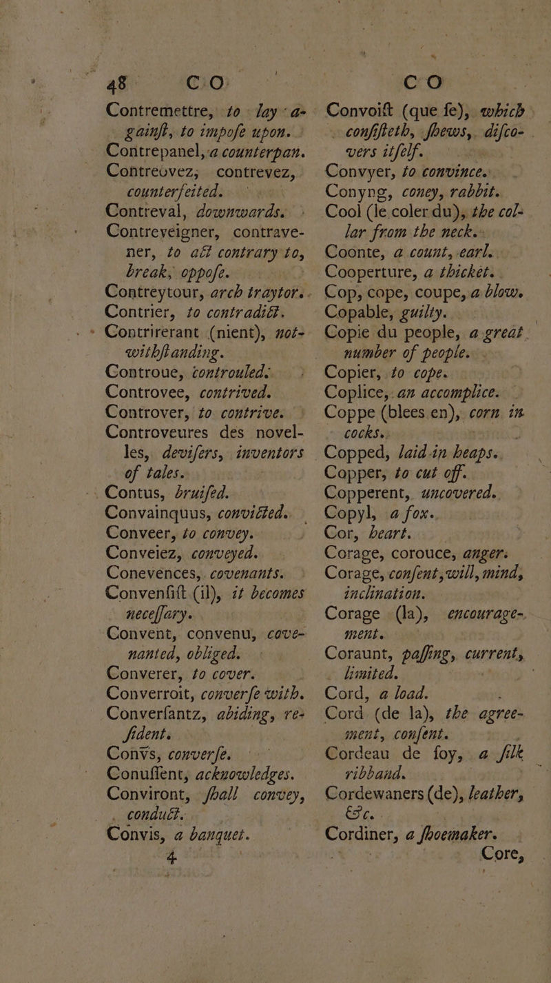 ao ee Contremettre, to ay «as gainfi, to impofe upon. Contrepanel,-a counterpan. Contreovez; contrevez, counterfeited. Contreval, downwards. Contreveigner, contrave- ner, fo act contrary to, break, oppofe. Contrier, to contradi@. Contrirerant (nient), mot- withftanding. Controue, controuled: Controvee, contrived. Controver, to contrive. Controveures des novel- les, devifers, inventors of tales. _Contus, druifed. Convainquus, conviéted.. Conveer, éo convey. Conveiez, conveyed. Conevences, . covenants. Convenfitt (il), 2 becomes neceffary. Convent, convenu, cove- nanted, obliged. Converer, to cover. Converroit, converfe with. Converfantz, abiding, re- fident. Convs, conver/e. Conuffent, acknowledges. Conviront, ball convey, CONANT ak, Convis, ¢ banquei. i | co Convoit (que fe), which . confifteth, uleae difcos . vers itfelf. Convyer, fo comvinces _ Conyng, coney, rabbit. 0?) lar from the neckw Coonte, @ count, earl. Cooperture, a thicket. Cop, cope, coupe, a blow. Copable, guilty. | Copie du people, a great. number of people. Coplice,:an accomplice. Coppe (blees en), corn in COCKS»: Copper, to cut off. Copperent, uncovered. Copyl, a fox.. Cor, heart. Corage, corouce, angers Corage, confent, will, mind, inclination. Corage (la), ment. Coraunt, pafing, qurrenes _ limited. ; Cord, a load. encourage-, ment, confent. Cordeau de foy, a / lk | ribband. Cordewaners (de), leather, ; be: Cordiner, a joocinaker. | ; Core,