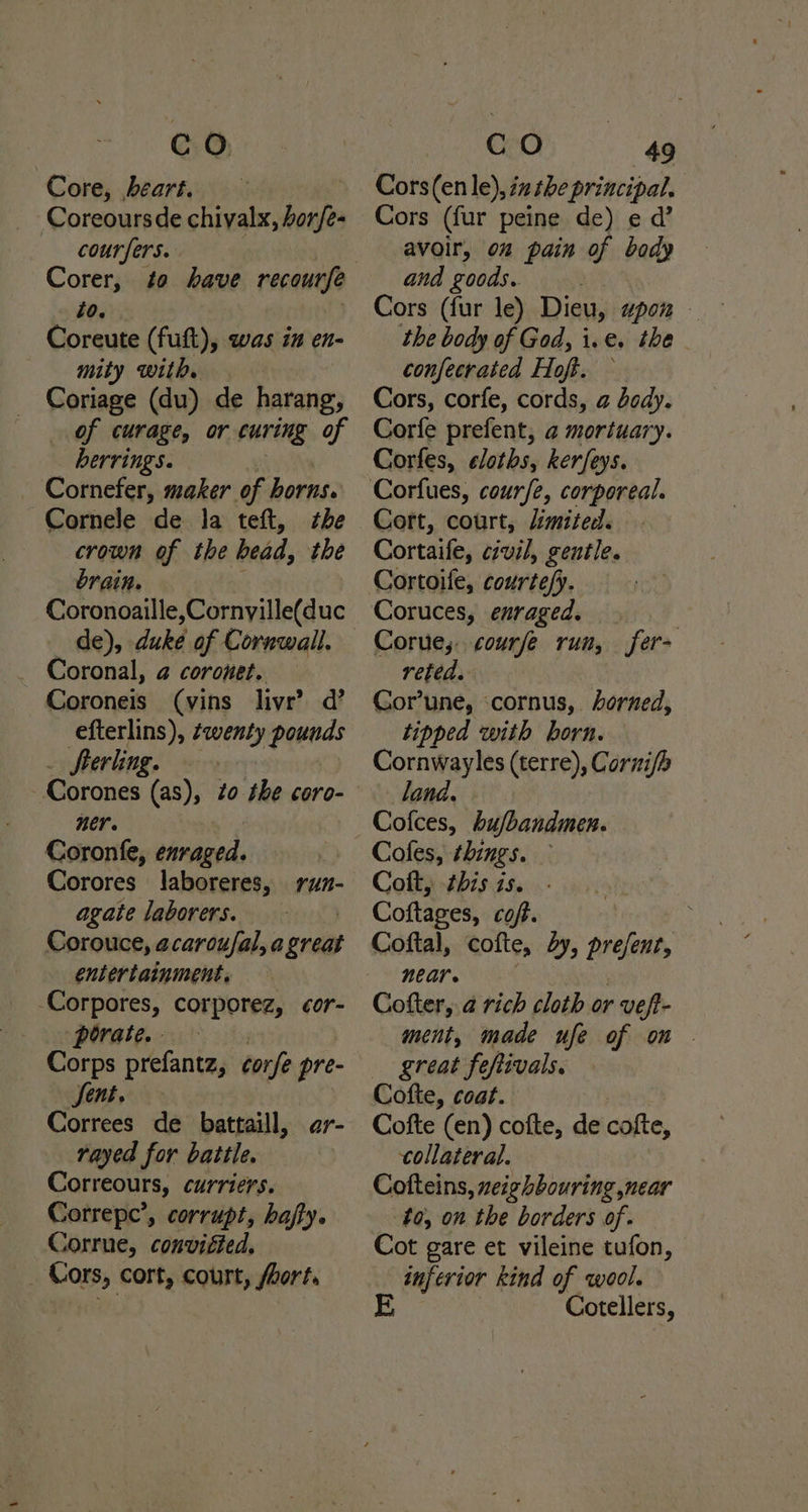 Core, beart. | B Coreoursde chiyalx, leagrs —— courfers. Corer, to have recourfe lo. Coreute (fuft), was in en- mity with. Coriage (du) de harang, of curage, or curing of berrings. Cornefer, maker of horns. Cornele de Ja teft, she crown of the head, the brain. de), duke of Cornwall. Coronal, @ coronet. Coroneis (vins livr’ d’ efterlins), wenty pounds Sterling. -Corones (as), zo the coro- ner. ! Coronfe, enraged. Corores laboreres, run- agate laborers. ) Corouce, acarou/fal, a great entertainment. -Corpores, corporez, cor- porate. - Corps prefantz, ¢orfe pre- Sent. Correes de battaill, rayed for battle. Correours, curriers. Correpe’, corrupt, hajty. Corrue, convifted. _ Cors, cort, court, fort. ar- Cors (en le), iz the principal. Cors (fur peine de) e d’ avoir, on pain of bady and goods. | Cors (fur le) Dieu, apom the body of God, i. e, the - confecraicd Hoft. Cors, corfe, cords, a body. Corfe prefent, a mortuary. Corfes, cloths, kerfeys. Cort, court, Limited. Cortaife, civil, gentle. Cortoife, courte/y. Coruces, enraged. - Corue; courfe run, fer> reted. Cor’une, ‘cornus, dorned, tipped with born. Cornwayles (terre), Corni/h land. Cofes, things. — Coft, this is. Coftages, coft. : Coftal, cofte, by, present, near. Cofter, @ rich cloth or vefi- ment, made ufe of on . great fe shivals. Cofte, coat. Cofte (en) cofte, de cofte, collateral. Cofteins, xeighbouring near ta, on the borders of. Cot gare et vileine tufon, inferior kind of wool. Cotellers,
