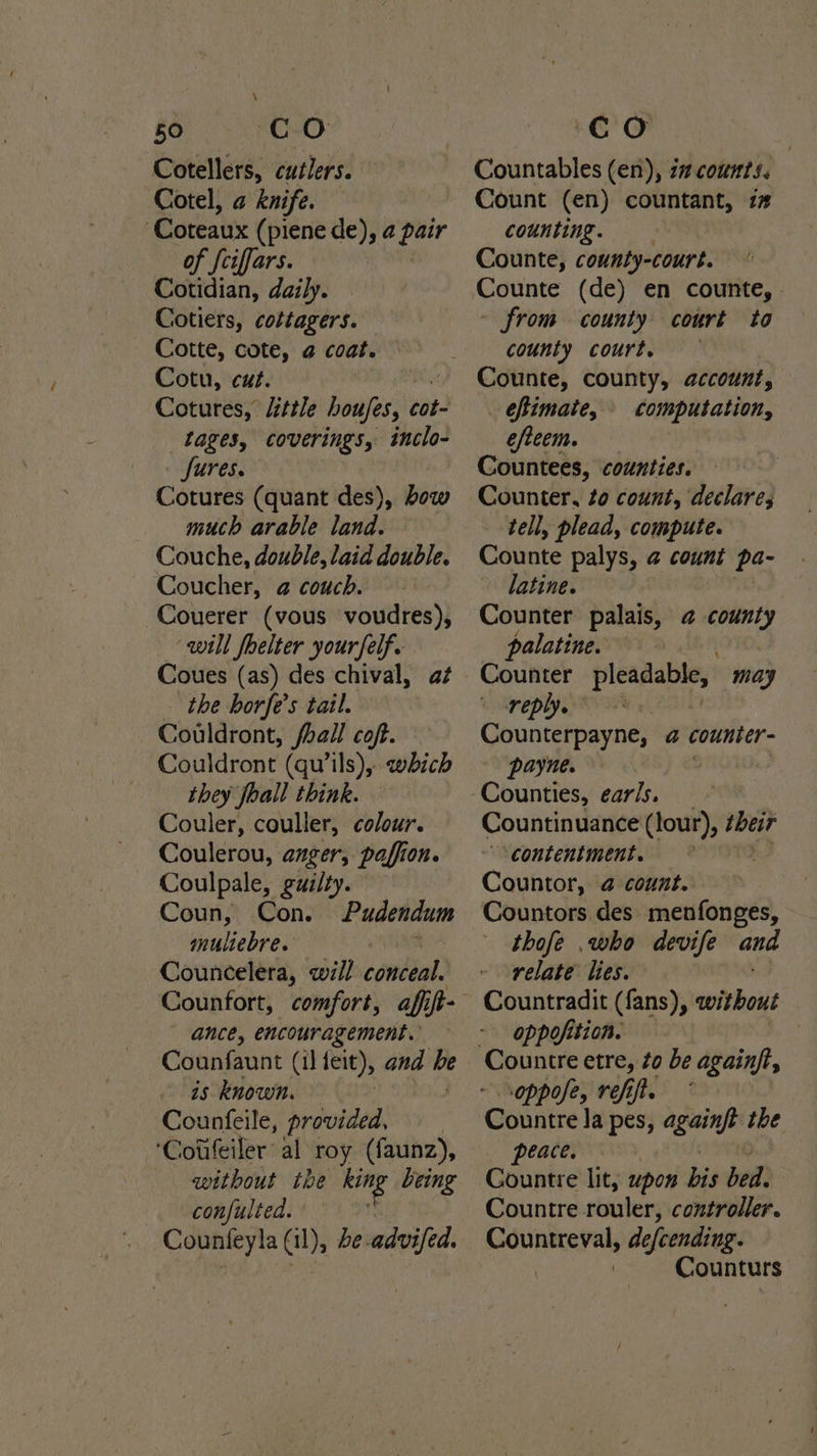 Cotellers, cuélers. Cotel, a knife. ‘Coteaux (piene de), a igh of feiffars. Cotidian, daily. Cotiers, cottagers. Cotte, cote, @ coat. Cotu, cut. Cotures, little houjes, cot- tages, coverings, inclo- fures. Cotures (quant des), bow much arable land. Couche, double, laid double. Coucher, @ couch. Couerer (vous voudres), ‘will fhelter your felf. Coues (as) des chival, a¢ the horfe’s tail. Couldront, fhall cof. — Couldront (qu’ils), which they foall think. Couler, couller, colour. Coulerou, anger, paffion. Coulpale, gui/ty. Coun, Con. Pudendum — multebre. Councelera, will conédal) ance, encouragement. Counfaunt (il leit), and be is known. Counfeile, provided, ‘Cotifeiler’ al roy (faunz), without the it being confulted. : Counteyla (il), be. advifed. Countables (en), i” counts. Count (en) countant, i# counting. Counte, county-court. ° Counte (de) en counte, ~ from county court to county court, Counte, county, account, efimate, computation, efteem. Countees, counties. Counter, to count, declares ‘tell, plead, compute. Counte palys, 4 count pa- latine. Counter palais, @ nae palatine. reply. © Gounterpayne, @ counter- payne. Countinuance (tour), their ‘contentment. | Countor, @ count. Countors des menfonges, thofe .who devife and relate lies. Countradit (fans), without oppofition. oppofe, refi. Countre la pes, pki the peace. Countre lit, upox bis bed: Countre rouler, controller. Counturs